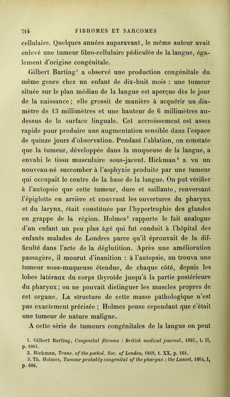 cellulaire. Quelques années auparavant, le même auteur avait enlevé une tumeur fibro-cellulaire pédiculée de la langue, éga- lement d’origine congénitale. Gilbert Barting’ a observé une production congénitale du même genre chez un enfant de dix-huit mois : une tumeur située sur le plan médian de la langue est aperçue dès le jour de la naissance ; elle grossit de manière à acquérir un dia- mètre de 13 millimètres et une hauteur de 6 millimètres au- dessus de la surface linguale. Cet accroissement est assez rapide pour produire une augmentation sensible dans l’espace de quinze jours d’observation. Pendant l’ablation, on constate que la tumeur, développée dans la muqueuse de la langue, a envahi le tissu musculaire sous-jacent. Ilickman2 a vu un nouveau-né succomber à l’asphyxie produite par une tumeur qui occupait le centre de la base de la langue. On put vérifier à l’autopsie que cette tumeur, dure et saillante, renversant l’épiglotte en arrière et couvrant les ouvertures du pharynx et du larynx, était constituée par l’hypertrophie des glandes en grappe de la région. Holmes3 rapporte le fait analogue d’un enfant un peu plus âgé qui fut conduit à l’hôpital des enfants malades de Londres parce qu’il éprouvait de la dif- ficulté dans l’acte de la déglutition. Après une amélioration passagère, il mourut d’inanition : à l’autopsie, on trouva une tumeur sous-muqueuse étendue, de chaque côté, depuis les lobes latéraux du corps thyroïde jusqu’à la partie postérieure du pharynx; on ne pouvait distinguer les muscles propres de cet organe. La structure de cette masse pathologique n’est pas exactement précisée ; Holmes pense cependant que c’était une tumeur de nature maligne. A cette série de tumeurs congénitales de la langue on peut 1. Gilbert Barting, Congénital fibroma : British medical journal, 1885, t. II, p. 1061. 2. Hicktnan, Trans. of the pathol. Soc. of London, 1869, t. XX, p. 161. 3. Th. Holmes, Tumour probably congénital of the pharynx : the Lancet, 1864,1, p. 606.