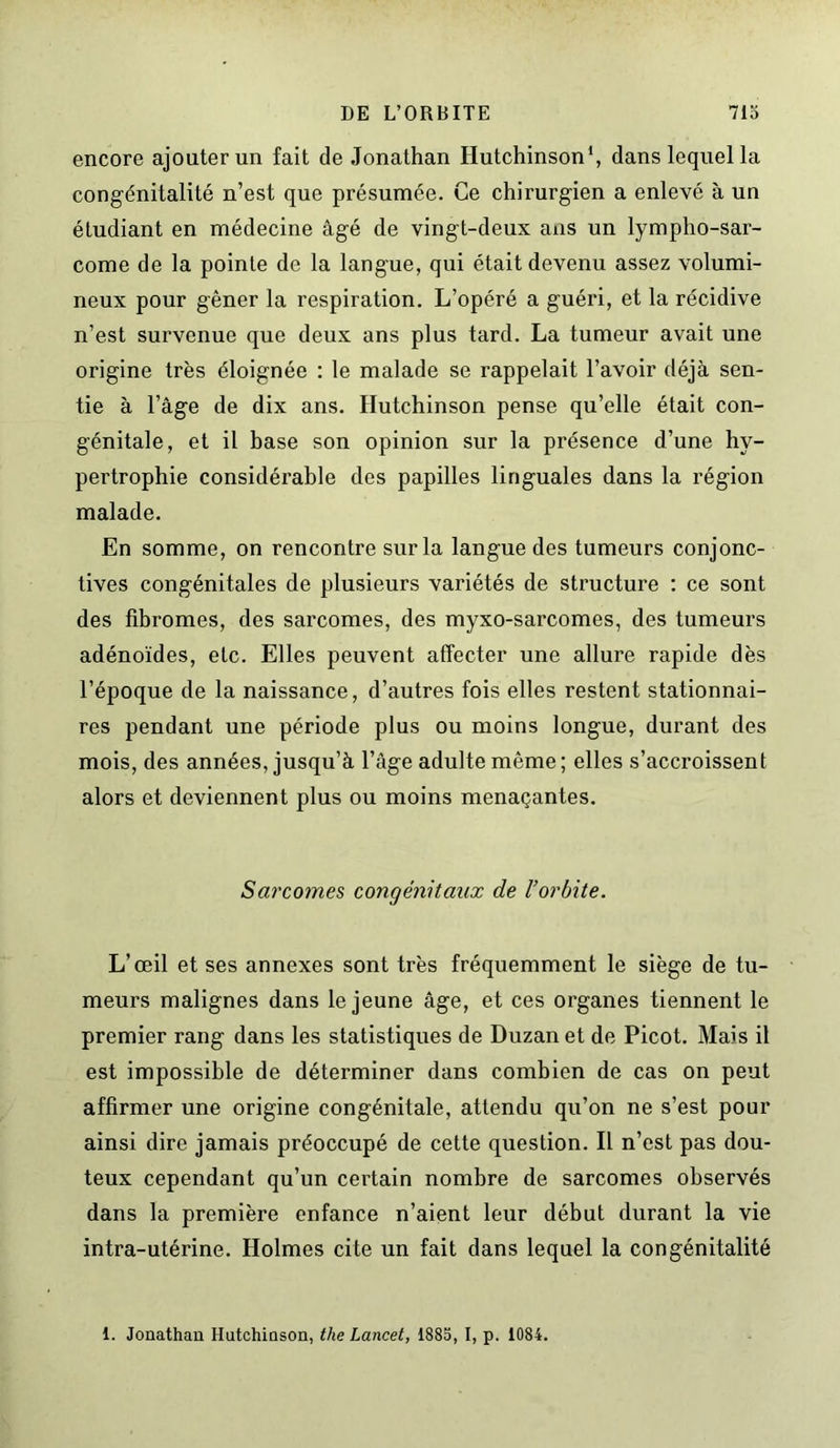 encore ajouter un fait de Jonathan Hutchinson1, dans lequel la congénitalité n’est que présumée. Ce chirurgien a enlevé à un étudiant en médecine âgé de vingt-deux ans un lympho-sar- come de la pointe de la langue, qui était devenu assez volumi- neux pour gêner la respiration. L’opéré a guéri, et la récidive n’est survenue que deux ans plus tard. La tumeur avait une origine très éloignée : le malade se rappelait l’avoir déjà sen- tie à l’âge de dix ans. Hutchinson pense qu’elle était con- génitale, et il base son opinion sur la présence d’une hy- pertrophie considérable des papilles linguales dans la région malade. En somme, on rencontre sur la langue des tumeurs conjonc- tives congénitales de plusieurs variétés de structure : ce sont des fibromes, des sarcomes, des myxo-sarcomes, des tumeurs adénoïdes, etc. Elles peuvent affecter une allure rapide dès l’époque de la naissance, d’autres fois elles restent stationnai- res pendant une période plus ou moins longue, durant des mois, des années, jusqu’à l’âge adulte même; elles s’accroissent alors et deviennent plus ou moins menaçantes. Sarcomes congénitaux de l’orbite. L’œil et ses annexes sont très fréquemment le siège de tu- meurs malignes dans le jeune âge, et ces organes tiennent le premier rang dans les statistiques de Duzan et de Picot. Mais il est impossible de déterminer dans combien de cas on peut affirmer une origine congénitale, attendu qu’on ne s’est pour ainsi dire jamais préoccupé de cette question. Il n’est pas dou- teux cependant qu’un certain nombre de sarcomes observés dans la première enfance n’aient leur début durant la vie intra-utérine. Holmes cite un fait dans lequel la congénitalité 1. Jonathan Hutchinson, the Lancet, 1885, I, p. 1084.