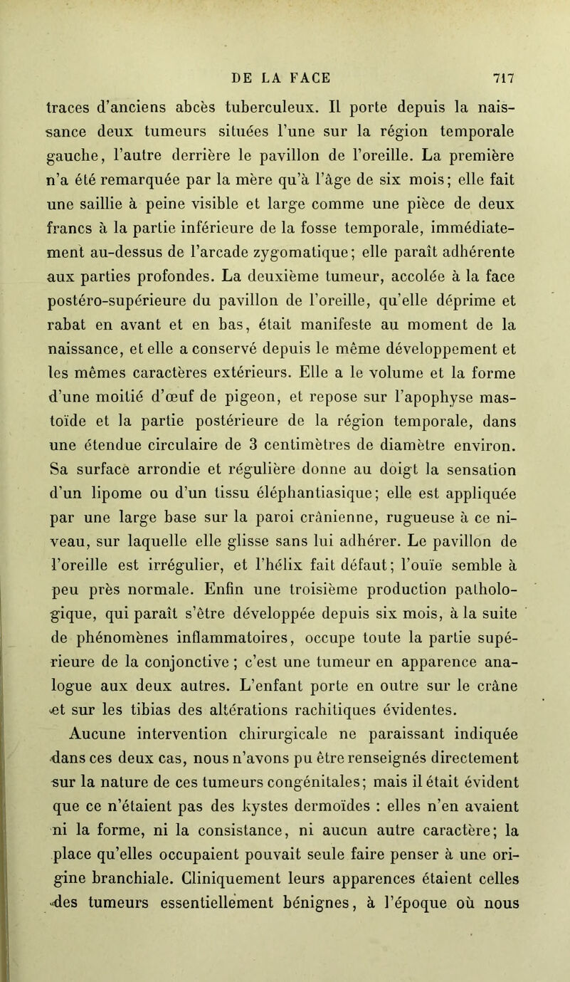 traces d’anciens abcès tuberculeux. Il porte depuis la nais- sance deux tumeurs situées l’une sur la région temporale gauche, l’autre derrière le pavillon de l’oreille. La première n’a été remarquée par la mère qu’à l’âge de six mois; elle fait une saillie à peine visible et large comme une pièce de deux francs à la partie inférieure de la fosse temporale, immédiate- ment au-dessus de l’arcade zygomatique; elle paraît adhérente aux parties profondes. La deuxième tumeur, accolée à la face postéro-supérieure du pavillon de l’oreille, quelle déprime et rabat en avant et en bas, était manifeste au moment de la naissance, et elle a conservé depuis le même développement et les mêmes caractères extérieurs. Elle a le volume et la forme d’une moitié d’œuf de pigeon, et repose sur l’apophyse mas- toïde et la partie postérieure de la région temporale, dans une étendue circulaire de 3 centimètres de diamètre environ. Sa surface arrondie et régulière donne au doigt la sensation d’un lipome ou d’un tissu éléphantiasique; elle est appliquée par une large base sur la paroi crânienne, rugueuse à ce ni- veau, sur laquelle elle glisse sans lui adhérer. Le pavillon de l’oreille est irrégulier, et l'hélix fait défaut; l’ouïe semble à peu près normale. Enfin une troisième production patholo- gique, qui paraît s’être développée depuis six mois, à la suite de phénomènes inflammatoires, occupe toute la partie supé- rieure de la conjonctive ; c’est une tumeur en apparence ana- logue aux deux autres. L’enfant porte en outre sur le crâne set sur les tibias des altérations rachitiques évidentes. Aucune intervention chirurgicale ne paraissant indiquée dans ces deux cas, nous n’avons pu être renseignés directement sur la nature de ces tumeurs congénitales; mais il était évident que ce n’étaient pas des kystes dermoïdes : elles n’en avaient ni la forme, ni la consistance, ni aucun autre caractère; la place qu’elles occupaient pouvait seule faire penser à une ori- gine branchiale. Cliniquement leurs apparences étaient celles des tumeurs essentiellement bénignes, à l’époque où nous