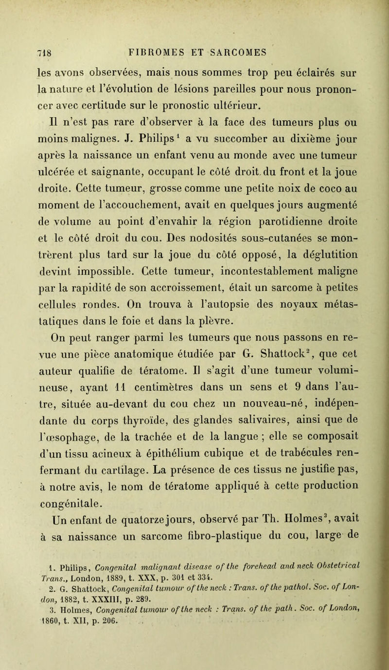 les avons observées, mais nous sommes trop peu éclairés sur la nature et l’évolution de lésions pareilles pour nous pronon- cer avec certitude sur le pronostic ultérieur. Il n’est pas rare d’observer à la face des tumeurs plus ou moins malignes. J. Philips1 a vu succomber au dixième jour après la naissance un enfant venu au monde avec une tumeur ulcérée et saignante, occupant le côté droit, du front et la joue droite. Cette tumeur, grosse comme une petite noix de coco au moment de l’accouchement, avait en quelques jours augmenté de volume au point d’envahir la région parotidienne droite et le côté droit du cou. Des nodosités sous-cutanées se mon- trèrent plus tard sur la joue du côté opposé, la déglutition devint impossible. Cette tumeur, incontestablement maligne par la rapidité de son accroissement, était un sarcome à petites cellules rondes. On trouva à l’autopsie des noyaux métas- tatiques dans le foie et dans la plèvre. On peut ranger parmi les tumeurs que nous passons en re- vue une pièce anatomique étudiée par G. Shattock2, que cet auteur qualifie de tératome. Il s’agit d’une tumeur volumi- neuse, ayant 11 centimètres dans un sens et 9 dans l’au- tre, située au-devant du cou chez un nouveau-né, indépen- dante du corps thyroïde, des glandes salivaires, ainsi que de l’œsophage, de la trachée et de la langue ; elle se composait d’un tissu acineux à épithélium cubique et de trabécules ren- fermant du cartilage. La présence de ces tissus ne justifie pas, à notre avis, le nom de tératome appliqué à cette production congénitale. Un enfant de quatorzejours, observé par Th. Holmes3, avait à sa naissance un sarcome fibro-plastique du cou, large de 1. Philips, Congénital malignant clisease ofthe foreliead andneck Obstétrical Trans., London, 1889, t. XXX, p. 301 et 334. 2. G. Shattock, Congénital tumour ofthe neck : Trans. of lhe pathol. Soc. of Lon- don, 1882, t. XXXIII, p. 289. 3. Holmes, Congénital tumour ofthe neck : Trans. of the path. Soc. of London, 1860, t. XII, p. 206.