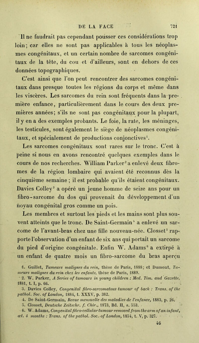 Il ne faudrait pas cependant poiisser ces considérations trop loin; car elles ne sont pas applicables à tous les néoplas- mes congénitaux, et un certain nombre de sarcomes congéni- taux de la tête, du cou et d’ailleurs, sont en dehors de ces données topographiques. C’est ainsi que l’on peut rencontrer des sarcomes congéni- taux dans presque toutes les régions du corps et même dans les viscères. Les sarcomes du rein sont fréquents dans la pre- mière enfance, particulièrement dans le cours des deux pre- mières années; s’ils ne sont pas congénitaux pour la plupart, il y en a des exemples probants. Le foie, la rate, les méninges, les testicules, sont également le siège de néoplasmes congéni- taux, et spécialement de productions conjonctives1. Les sarcomes congénitaux sont rares sur le tronc. C’est à peine si nous en avons rencontré quelques exemples dans le cours de nos recherches. William Parker2 a enlevé deux fibro- mes de la région lombaire qui avaient été reconnus dès la cinquième semaine ; il est probable qu’ils étaient congénitaux. Davies Colley3 a opéré un jeune homme de seize ans pour un fibro-sarcome du dos qui provenait du développement d’un noyau congénital gros comme un pois. Les membres et surtout les pieds et les mains sont plus sou- vent atteints que le tronc. De Saint-Germain4 a enlevé un sar- come de l’avant-bras chez une fille nouveau-née. Closset6 rap- porte l’observation d’un enfant de six ans qui portait un sarcome du pied d’origine congénitale. Enfin W. Adams6 a extirpé à un enfant de quatre mois un fibro-sarcome du bras aperçu 4. Guillet, Tumeurs malignes du rein, thèse de Paris, 1888; et Dumont, Tu- meurs malignes du rein chez les enfants, thèse de Paris, 1889. ‘ 2. W. Parker, A Sériés of tumours in young children : Med. Tim. and Gazette, 1881, t. I, p. 66. 3. Davies Colley, Congénital fibro-sarcomatous tumour of back : Trans. of lhe pathol. Soc. of London, 1884, t. XXXV, p. 382. 4. De Saint-Germain, Revue mensuelle des maladies de l’enfance, 1883, p. 26. 5. Closset, Deutsche Zeitschr. f. Chir., 1873, Bd. Il, s. 553. 6. W. Adams, Congénital fibro-cellidar tumour removed fromthearmof an infant, cet. 4 months : Trans. of the pathol. Soc. of London, 1854, t. V, p. 327. 46