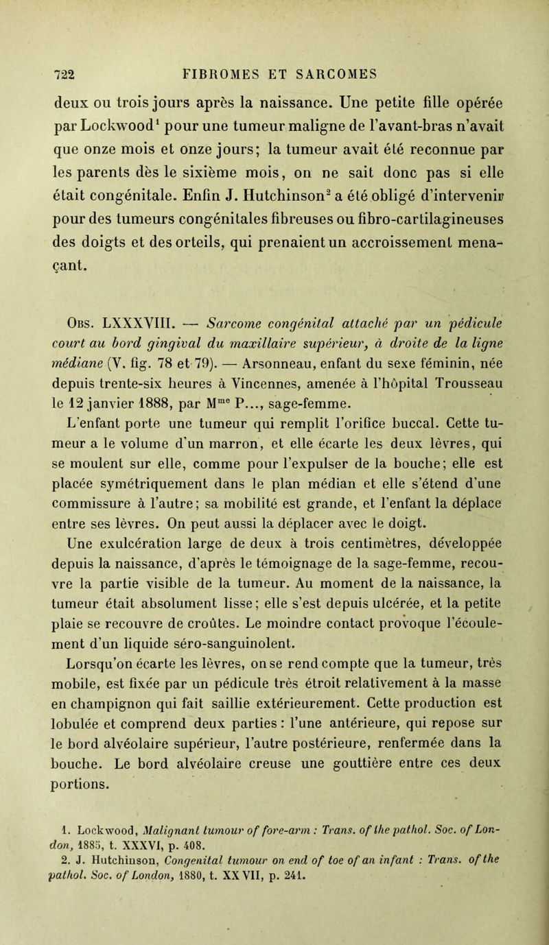 deux ou trois jours après la naissance. Une petite fille opérée parLockwood1 pour une tumeur maligne de l’avant-bras n’avait que onze mois et onze jours; la tumeur avait été reconnue par les parents dès le sixième mois, on ne sait donc pas si elle était congénitale. Enfin J. Hutchinson2 a été obligé d’intervenir pour des tumeurs congénitales fibreuses ou fibro-cartilagineuses des doigts et des orteils, qui prenaient un accroissement mena- çant. Obs. LXXXVIII. — Sarcome congénital attaché par un pédicule court au bord gingival du maxillaire supérieur, à droite de la ligne médiane (Y. fîg. 78 et 79). — Arsonneau, enfant du sexe féminin, née depuis trente-six heures à Yincennes, amenée à l’hôpital Trousseau le 12 janvier 1888, par Mme P..., sage-femme. L'enfant porte une tumeur qui remplit l’orifice buccal. Cette tu- meur a le volume d'un marron, et elle écarte les deux lèvres, qui se moulent sur elle, comme pour l’expulser de la bouche; elle est placée symétriquement dans le plan médian et elle s’étend d’une commissure à l’autre; sa mobilité est grande, et l’enfant la déplace entre ses lèvres. On peut aussi la déplacer avec le doigt. Une exulcération large de deux à trois centimètres, développée depuis la naissance, d’après le témoignage de la sage-femme, recou- vre la partie visible de la tumeur. Au moment de la naissance, la tumeur était absolument lisse; elle s’est depuis ulcérée, et la petite plaie se recouvre de croûtes. Le moindre contact provoque l’écoule- ment d’un liquide séro-sanguinolent. Lorsqu’on écarte les lèvres, on se rend compte que la tumeur, très mobile, est fixée par un pédicule très étroit relativement à la masse en champignon qui fait saillie extérieurement. Cette production est lobulée et comprend deux parties : l’une antérieure, qui repose sur le bord alvéolaire supérieur, l’autre postérieure, renfermée dans la bouche. Le bord alvéolaire creuse une gouttière entre ces deux portions. 1. Lockwood, Malignant tumour of fore-arm : Trans. of ihe pathol. Soc. of Lon- don, 1885, t. XXXVI, p. 408. 2. J. Hutchiuson, Congénital tumour on end of toe of an infant : Trans. of the pathol. Soc. of London, 1880, t. XX VII, p. 241.