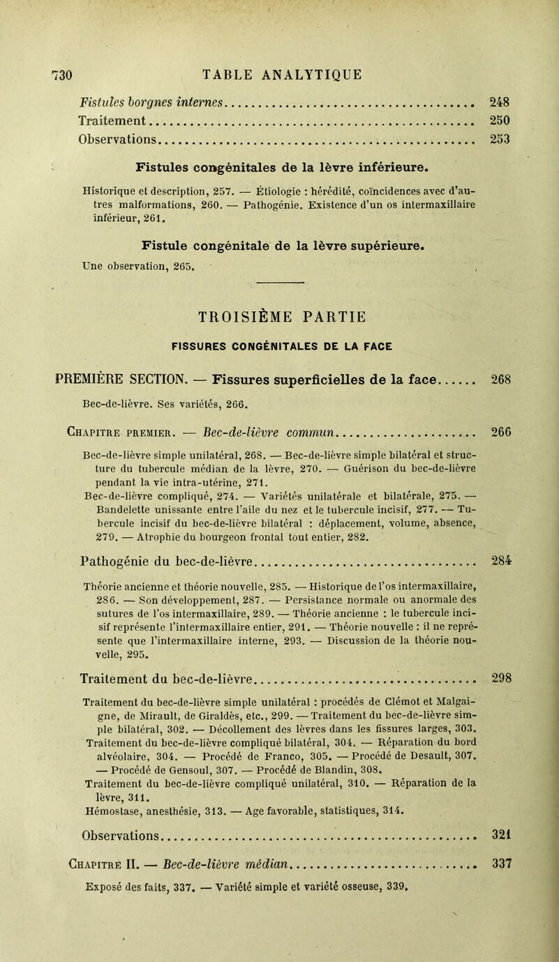 Fistules borgnes internes 248 Traitement 250 Observations 253 Fistules congénitales de la lèvre inférieure. Historique et description, 257. — Étiologie : hérédité, coïncidences avec d’au- tres malformations, 260. — Pathogénie. Existence d’un os intermaxillaire inférieur, 261. Fistule congénitale de la lèvre supérieure. Une observation, 265. TROISIÈME PARTIE FISSURES CONGÉNITALES DE LA FACE PREMIÈRE SECTION. — Fissures superficielles de la face 268 Bec-de-lièvre. Ses variétés, 266. Chapitre premier. — Bec-de-lièvre commun 266 Bec-de-lièvre simple unilatéral, 268. — Bec-de-lièvre simple bilatéral et struc- ture du tubercule médian de la lèvre, 270. —- Guérison du bec-de-lièvre pendant la vie intra-utérine, 271. Bec-de-lièvre compliqué, 274. — Variétés unilatérale et bilatérale, 275. — Bandelette unissante entre l’aile du nez et le tubercule incisif, 277. — Tu- bercule incisif du bec-de-lièvre bilatéral : déplacement, volume, absence, 279. — Atrophie du bourgeon frontal tout entier, 282. Pathogénie du bec-de-lièvre 284 Théorie ancienne et théorie nouvelle, 285. — Historique de l’os intermaxillaire, 286. — Son développement, 287. — Persistance normale ou anormale des sutures de l’os intermaxillaire, 289. — Théorie ancienne : le tubercule inci- sif représente l’intermaxillaire entier, 291. — Théorie nouvelle : il ne repré- sente que l’intermaxillaire interne, 293. — Discussion de la théorie nou- velle, 295. Traitement du bec-de-lièvre 298 Traitement du bec-de-lièvre simple unilatéral : procédés de Clémot et Malgai- gne, de Mirault, de Giraldès, etc., 299. — Traitement du bec-de-lièvre sim- ple bilatéral, 302. — Décollement des lèvres dans les fissures larges, 303. Traitement du bec-de-lièvre compliqué bilatéral, 304. — Réparation du bord alvéolaire, 304. — Procédé de Franco, 305. — Procédé de Desault, 307. — Procédé de Gensoul, 307. — Procédé de Blandin, 308. Traitement du bec-de-lièvre compliqué unilatéral, 310. — Réparation de la lèvre, 311. Hémostase, anesthésie, 313. — Age favorable, statistiques, 314. Observations 321 Chapitre II. — Bec-de-lièvre médian 337 Exposé des faits, 337. — Variété simple et variété osseuse, 339.