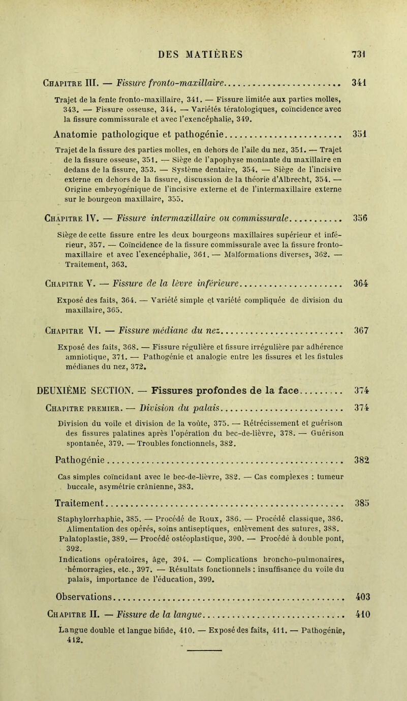 Chapitre III. — Fissure fronto-maxillaire 341 Trajet de la fente fronto-maxillaire, 341. — Fissure limitée aux parties molles, 343. — Fissure osseuse, 344. —Variétés tératologiques, coïncidence avec la fissure commissurale et avec l’exencéphalie, 349. Anatomie pathologique et pathogénie 331 Trajet de la fissure des parties molles, en dehors de l’aile du nez, 351. — Trajet de la fissure osseuse, 351. — Siège de l’apophyse montante du maxillaire en dedans de la fissure, 353. — Système dentaire, 354. — Siège de l’incisive externe en dehors de la fissure, discussion de la théorie d’Albrecht, 354. — Origine embryogénique de l’incisive externe et de l’intermaxillaire externe sur le bourgeon maxillaire, 355. Chapitre IV. — Fissure inter maxillaire ou commissurale 336 Siège de cette fissure entre les deux bourgeons maxillaires supérieur et infé- rieur, 357. — Coïncidence de la fissure commissurale avec la fissure fronto- maxillaire et avec l’exencéphalie, 361. — Malformations diverses, 362. — Traitement, 363. Chapitre V. — Fissure cle la lèvre inférieure 364 Exposé des faits, 364. — Variété simple et variété compliquée de division du maxillaire, 365. Chapitre VI. — Fissure médiane du nez 367 Exposé des faits, 368. — Fissure régulière et fissure irrégulière par adhérence amniotique, 371. — Pathogénie et analogie entre les fissures et les fistules médianes du nez, 372. DEUXIÈME SECTION. — Fissures profondes de la face 374 Chapitre premier. — Division du palais 374 Division du voile et division de la voûte, 375. — Rétrécissement et guérison des fissures palatines après l’opération du bec-de-lièvre, 378. — Guérison spontanée, 379. —Troubles fonctionnels, 382. Pathogénie 382 Cas simples coïncidant avec le bec-de-lièvre, 382. — Cas complexes : tumeur buccale, asymétrie crânienne, 383. Traitement 383 Staphylorrhaphie, 385. — Procédé de Roux, 386. — Procédé classique, 3S6. Alimentation des opérés, soins antiseptiques, enlèvement des sutures, 388. Palatoplastie, 389. — Procédé ostéoplastique, 390. — Procédé à double pont, 392. Indications opératoires, âge, 394. — Complications broncho-pulmonaires, hémorragies, etc., 397. — Résultats fonctionnels: insuffisance du voile du palais, importance de l’éducation, 399. Observations 403 Chapitre II. — Fissure de la langue 410 Langue double et langue bifide, 410. — Exposé des faits, 411. — Pathogénie, 412.