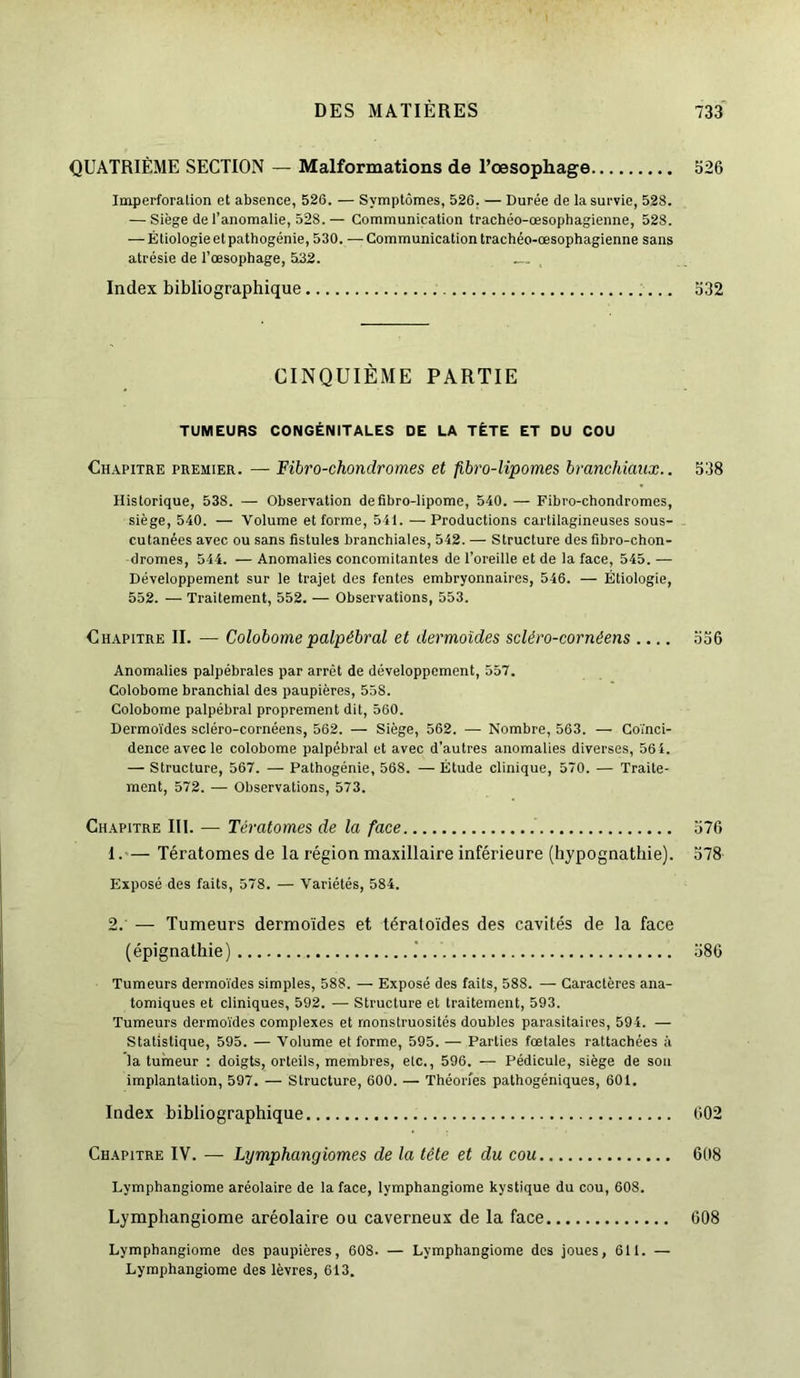 QUATRIÈME SECTION — Malformations de l’œsophage 526 Imperforation et absence, 526. — Symptômes, 526, — Durée de la survie, 528. — Siège de l’anomalie, 528. — Communication trachéo-œsophagienne, 528. — Étiologie et pathogénie, 530. — Communication trachéo-œsophagienne sans atrésie de l’œsophage, 532. Index bibliographique 532 CINQUIÈME PARTIE TUMEURS CONGÉNITALES DE LA TÊTE ET DU COU Chapitre premier. — Fibro-chondromes et fibro-lipomes branchiaux.. 538 Historique, 53S. — Observation defibro-lipome, 540. — Fibro-chondromes, siège, 540. — Volume et forme, 541. — Productions cartilagineuses sous- cutanées avec ou sans fistules branchiales, 542. — Structure des fibro-chon- dromes, 544. — Anomalies concomitantes de l’oreille et de la face, 545. — Développement sur le trajet des fentes embryonnaires, 546. — Étiologie, 552. — Traitement, 552. — Observations, 553. Chapitre II. — Colobomepalpébral et dermoïdes scléro-cornéens .... 556 Anomalies palpébrales par arrêt de développement, 557. Colobome branchial des paupières, 558. Colobome palpébral proprement dit, 560. Dermoïdes scléro-cornéens, 562. — Siège, 562. — Nombre, 563. — Coïnci- dence avec le colobome palpébral et avec d'autres anomalies diverses, 564. — Structure, 567. — Pathogénie, 568. — Étude clinique, 570. — Traite- ment, 572. — Observations, 573. Chapitre III. — Tératomes de la face 576 1. — Tératomes de la région maxillaire inférieure (hypognathie). 578 Exposé des faits, 578. — Variétés, 584. 2. — Tumeurs dermoïdes et tératoïdes des cavités de la face (épignathie) 586 Tumeurs dermoïdes simples, 588. — Exposé des faits, 588. — Caractères ana- tomiques et cliniques, 592. — Structure et traitement, 593. Tumeurs dermoïdes complexes et monstruosités doubles parasitaires, 594. — Statistique, 595. — Volume et forme, 595. — Parties fœtales rattachées à la tumeur : doigts, orteils, membres, elc., 596. — Pédicule, siège de sou implantation, 597. — Structure, 600. — Théories pathogéniques, 601. Index bibliographique 602 Chapitre IV. — Lijmphangiomes de la tête et du cou 608 Lymphangiome aréolaire de la face, lymphangiome kystique du cou, 608. Lymphangiome aréolaire ou caverneux de la face 608 Lymphangiome des paupières, 608. — Lymphangiome des joues, 611. — Lymphangiome des lèvres, 613.