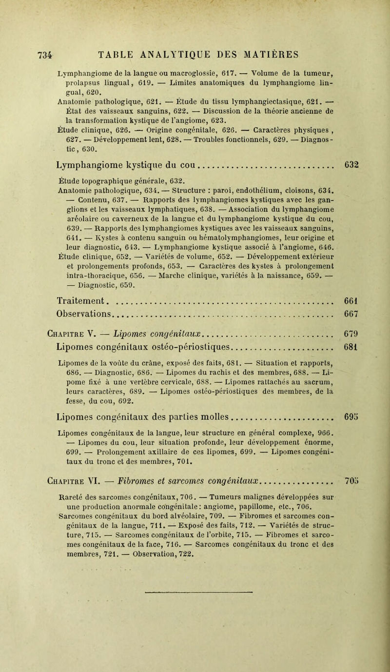 Lymphangiome de la langue ou macroglossie, 617. — Volume de la tumeur, prolapsus lingual, 619. — Limites anatomiques du lymphangiome lin- gual, 620. Anatomie pathologique, 621. — Étude du tissu lymphangiectasique, 621. — État des vaisseaux sanguins, 622. — Discussion de la théorie ancienne de la transformation kystique de l’angiome, 623. Étude clinique, 626. — Origine congénitale, 626. — Caractères physiques , 627. — Développement lent, 628. — Troubles fonctionnels, 629. — Diagnos- tic, 630. Lymphangiome kystique du cou 632 Étude topographique générale, 632. Anatomie pathologique, 634.— Structure : paroi, endothélium, cloisons, 63 4. — Contenu, 637. — Rapports des lymphangiomes kystiques avec les gan- glions et les vaisseaux lymphatiques, 638. — Association du lymphangiome aréolaire ou caverneux de la langue et du lymphangiome kystique du cou, 639. — Rapports des lymphangiomes kystiques avec les vaisseaux sanguins, 641. — Kystes à contenu sanguin ou hématolymphangiomes, leur origine et leur diagnostic, 643. — Lymphangiome kystique associé à l’angiome, 646. Étude clinique, 652. — Variétés de volume, 652. — Développement extérieur et prolongements profonds, 653. — Caractères des kystes à prolongement intra-thoracique, 656. — Marche clinique, variétés à la naissance, 659. — — Diagnostic, 659. Lipomes de la voûte du crâne, exposé des faits, 681. — Situation et rapports, 686. — Diagnostic, 686. — Lipomes du rachis et des membres, 688. — Li- pome fixé à une vertèbre cervicale, 688. — Lipomes rattachés au sacrum, leurs caractères, 689. — Lipomes ostéo-périostiques des membres, de la fesse, du cou, 692. Lipomes congénitaux des parties molles 693 Lipomes congénitaux de la langue, leur structure en général complexe, 966. — Lipomes du cou, leur situation profonde, leur développement énorme, 699. — Prolongement axillaire de ces lipomes, 699. — Lipomes congéni- taux du tronc et des membres, 701. Chapitre VI. — Fibromes et sarcomes congénitaux 703 Rareté des sarcomes congénitaux, 706. — Tumeurs malignes développées sur une production anormale congénitale: angiome, papillome, etc., 706. Sarcomes congénitaux du bord alvéolaire, 709. — Fibromes et sarcomes con- génitaux de la langue, 711. — Exposé des faits, 712. — Variétés de struc- ture, 715. — Sarcomes congénitaux de l’orbite, 715. — Fibromes et sarco- mes congénitaux de la face, 716. — Sarcomes congénitaux du tronc et des membres, 721. — Observation, 722. Traitement. Observations 661 667 Chapitre V. — Lipomes congénitaux Lipomes congénitaux ostéo-périosliques 679 681
