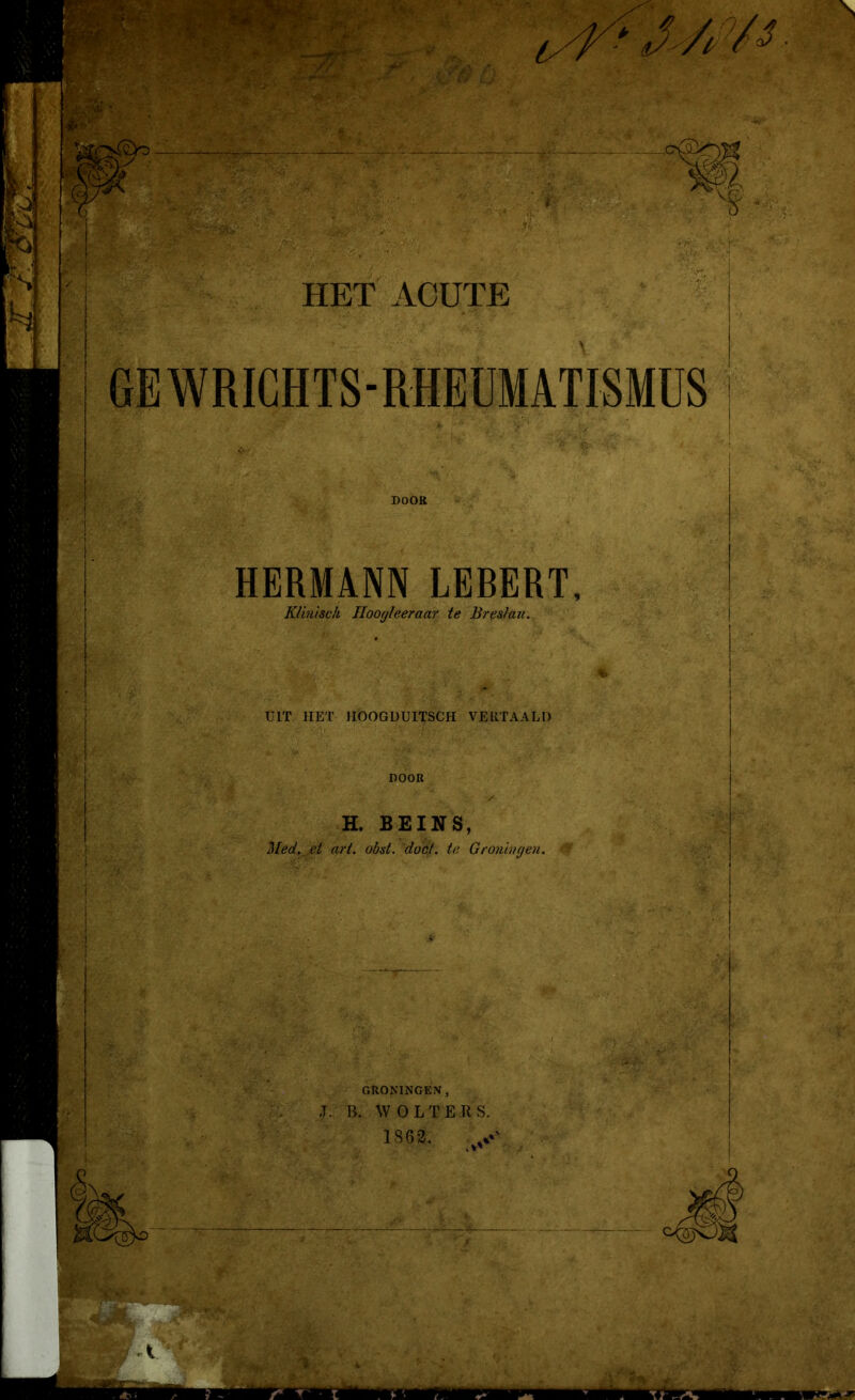 f /.o. \ m f HET ACUTE GEWRICHTS-RHEÜMAÏTSMÜS DOOR HERMANN LEBERT, Klinisch Iloogleeraar te Breslau. TUT HET IIÖOGDUITSCH VERTAALD DOOR H. BEINS, Med. et art. obst. 'doet. te Groningen. 'A GRONINGEN, J. B. WOLTERS. 1862. ' v ■Mini m ■’l