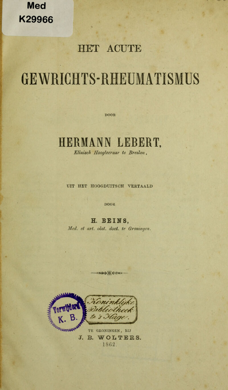 Med K29966 HET ACUTE GEWRICHTS-RHEUMATISMUS DOOR HERMANN LEBERT, Klinisch Hoogleeraar te Breslau, UIT HET HOOGDUITS CH VERTAALD .v( .. DOOK H. BEINS, Med. et art. obst. doet. te Groningen. TE GRONINGEN, BIJ J. B. WOLTERS. 1862.