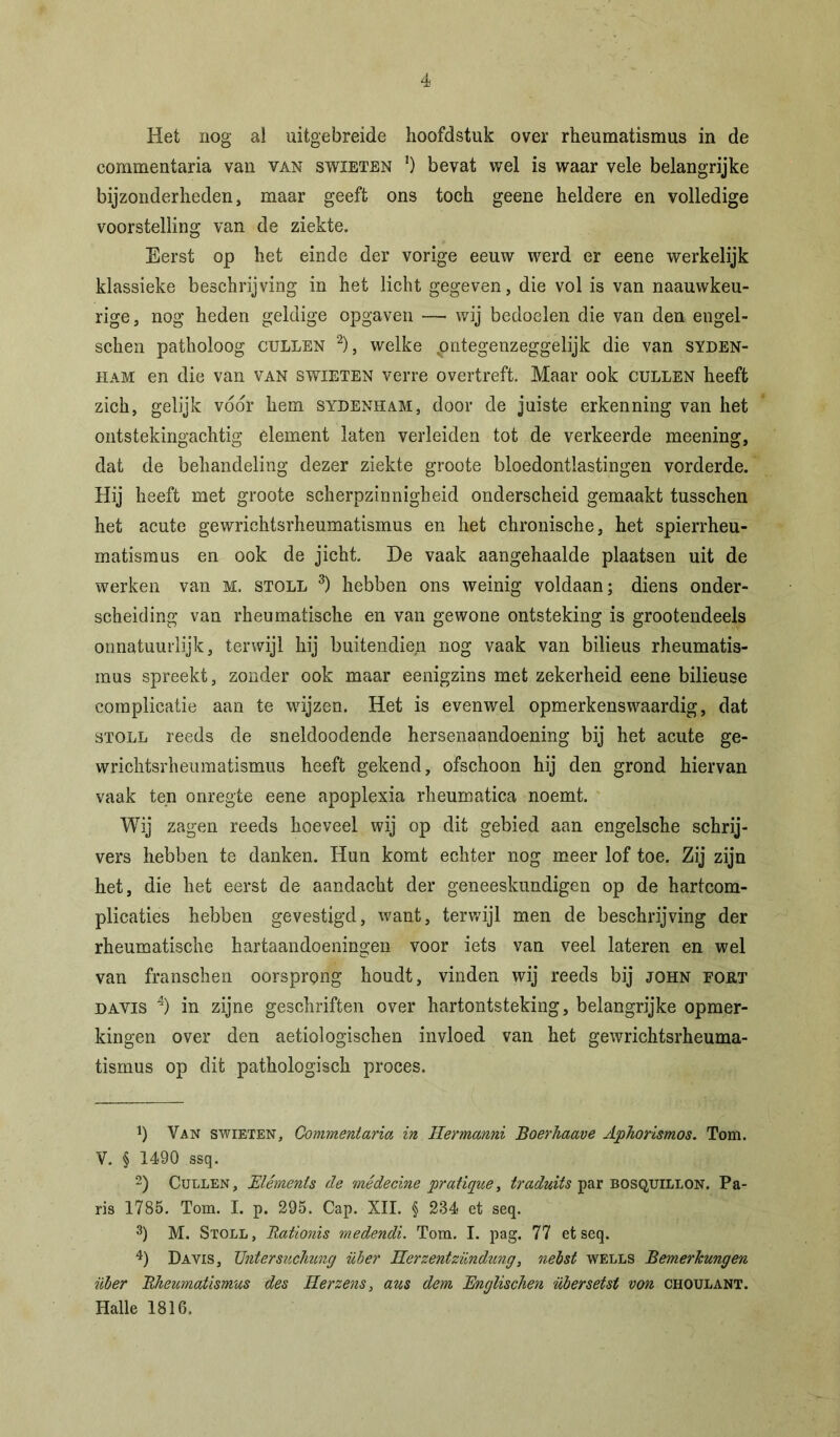 Het nog al uitgebreide hoofdstuk over rheumatismus in de commentaria van van swieten *) bevat wel is waar vele belangrijke bijzonderheden, maar geeft ons toch geene heldere en volledige voorstelling van de ziekte. Eerst op het einde der vorige eeuw werd er eene werkelijk klassieke beschrijving in het licht gegeven, die vol is van naauwkeu- rige, nog heden geldige opgaven — wij bedoelen die van den engel- schen patholoog cullen * 2), welke pntegenzeggelijk die van syden- ham en die van van swieten verre overtreft. Maar ook cullen heeft zich, gelijk voor hem sydenham, door de juiste erkenning van het ontstekingachtig element laten verleiden tot de verkeerde meening, dat de behandeling dezer ziekte groote bloedontlastingen vorderde. Hij heeft met groote scherpzinnigheid onderscheid gemaakt tusschen het acute gewrichtsrheumatismus en het chronische, het spierrheu- matismus en ook de jicht. De vaak aangehaalde plaatsen uit de werken van M. stoll 3) hebben ons weinig voldaan; diens onder- scheiding van rheumatische en van gewone ontsteking is grootendeels on natuurlijk, terwijl hij buitendiep nog vaak van bilieus rheumatis- mus spreekt, zonder ook maar eenigzins met zekerheid eene bilieuse complicatie aan te wijzen. Het is evenwel opmerkenswaardig, dat stoll reeds de sneldoodende hersenaandoening bij het acute ge- wrichtsrheumatismus heeft gekend, ofschoon hij den grond hiervan vaak ten onregte eene apoplexia rheumatica noemt. Wij zagen reeds hoeveel wij op dit gebied aan engelsche schrij- vers hebben te danken. Hun komt echter nog meer lof toe. Zij zijn het, die het eerst de aandacht der geneeskundigen op de hartcom- plicaties hebben gevestigd, want, terwijl men de beschrijving der rheumatische hartaandoeningen voor iets van veel lateren en wel van franschen oorsprong houdt, vinden wij reeds bij john fokt davis 4) in zijne geschriften over hartontsteking, belangrijke opmer- kingen over den aetiologischen invloed van het gewrichtsrheuma- tismus op dit pathologisch proces. Van swieten, Commentaria in Hermanni Boerhaave Aphorismos. Tom. V. § 1490 ssq. 2) Cullen, Elements de médecine pratique, traduits par bosquillon. Pa- ris 1785. Tom. I. p. 295. Cap. XII. § 284 et seq. 3) M. Stoll, Rationis medendi. Tom. I. pag. 77 et seq. 4) Davis, Untersuchung über Herzentzündung, nebst wells Bemerkungen über Rheumatismus des Herzens, aus dem Englischen über seist von choulant. Halle 1816.