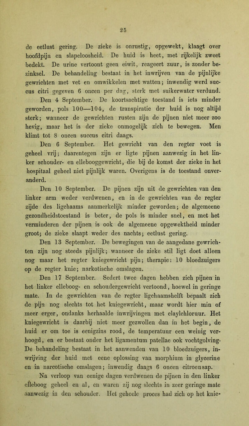 de eetlust gering. De zieke is onrustig, opgewekt, klaagt over hoofdpijn en slapeloosheid. De huid is heet, met rijkelijk zweet bedekt. De urine vertoont geen eiwit, reageert zuur, is zonder be- zinksel. De behandeling bestaat in het inwrijven van de pijnlijke gewrichten met vet en omwikkelen met watten; inwendig werd suc- cus citri gegeven 6 oneen per dag, sterk met suikerwater verdund. Den 4 September. De koortsachtige toestand is iets minder geworden, pols 100—104, de transpiratie der huid is nog altijd sterk; wanneer de gewrichten rusten zijn de pijnen niet meer zoo hevig, maar het is der zieke onmogelijk zich te bewegen. Men klimt tot 8 oneen succus citri daags. Den 6 September. Het gewricht van den regter voet is geheel vrij; daarentegen zijn er ligte pijnen aanwezig in het lin- ker schouder- en ellebooggewricht, die bij de komst der zieke in het hospitaal geheel niet pijnlijk waren. Overigens is de toestand onver- anderd. Den 10 September. De pijnen zijn uit de gewrichten van den linker arm weder verdwenen, en in de gewrichten van de regter zijde des ligchaams aanmerkelijk minder geworden; de algemeene gezondheidstoestand is beter, de pols is minder snel, en met het verminderen der pijnen is ook de algemeene opgewektheid minder groot; de zieke slaapt weder des nachts; eetlust gering. Den 18 September. De bewegingen van de aangedane gewrich- ten zijn nog steeds pijnlijk; wanneer de zieke stil ligt doet alleen nog maar het regter kniegewricht pijn; therapie: 10 bloedzuigers op de regter knie; narkotische omslagen. Den 17 September. Sedert twee dagen hebben zich pijnen in het linker elleboog- en schoudergewricht vertoond, hoewel in geringe mate. In de gewrichten van de regter ligchaamshelft bepaalt zich de pijn nog slechts tot het kniegewricht, maar wordt hier min of meer erger, ondanks herhaalde inwrijvingen met elaylchloruur. Het kniegewricht is daarbij niet meer gezwollen dan in het begin, de huid er om toe is eenigzins rood, de temperatuur een weinig ver- hoogd , en er bestaat onder het ligamentum patellae ook vochtgolving- De behandeling bestaat in het aanwenden van 10 bloedzuigers, in- wrijving der huid met eene oplossing van morphium in glycerine en in narcotische omslagen; inwendig daags 6 oneen citroensap. Na verloop van eenige dagen verdwenen de pijnen in den linker efleboog geheel en al, en waren zij nog slechts in zeer geringe mate aanwezig in den schouder. Het geheele proces had zich op het knie-