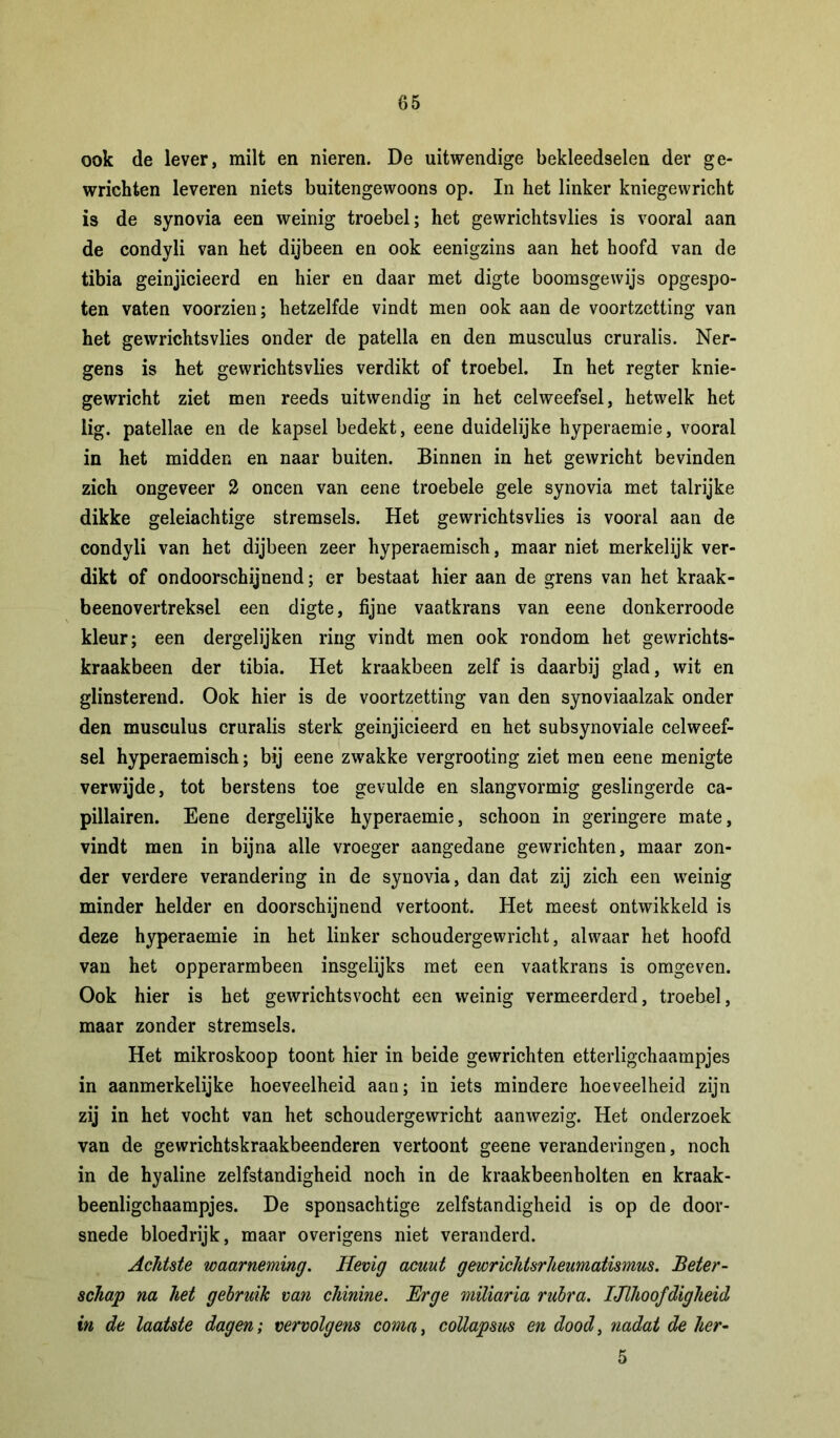 ook de lever, milt en nieren. De uitwendige bekleed9elen der ge- wrichten leveren niets buitengewoons op. In het linker kniegewricht is de synovia een weinig troebel; het gevvrichtsvlies is vooral aan de condyli van het dijbeen en ook eenigzins aan het hoofd van de tibia geinjicieerd en hier en daar met digte boomsgewijs opgespo- ten vaten voorzien; hetzelfde vindt men ook aan de voortzetting van het gewrichtsvlies onder de patella en den musculus cruralis. Ner- gens is het gewrichtsvlies verdikt of troebel. In het regter knie- gewricht ziet men reeds uitwendig in het celweefsel, hetwelk het lig. patellae en de kapsel bedekt, eene duidelijke hyperaemie, vooral in het midden en naar buiten. Binnen in het gewricht bevinden zich ongeveer 2 oneen van eene troebele gele synovia met talrijke dikke geleiachtige stremsels. Het gewrichtsvlies is vooral aan de condyli van het dijbeen zeer hyperaemisch, maar niet merkelijk ver- dikt of ondoorschijnend; er bestaat hier aan de grens van het kraak- beenovertreksel een digte, fijne vaatkrans van eene donkerroode kleur; een dergelijken ring vindt men ook rondom het gewrichts- kraakbeen der tibia. Het kraakbeen zelf is daarbij glad, wit en glinsterend. Ook hier is de voortzetting van den synoviaalzak onder den musculus cruralis sterk geinjicieerd en het subsynoviale celweef- sel hyperaemisch; bij eene zwakke vergrooting ziet men eene menigte verwijde, tot berstens toe gevulde en slangvormig geslingerde ca- pillairen. Eene dergelijke hyperaemie, schoon in geringere mate, vindt men in bijna alle vroeger aangedane gewrichten, maar zon- der verdere verandering in de synovia, dan dat zij zich een weinig minder helder en doorschijnend vertoont. Het meest ontwikkeld is deze hyperaemie in het linker schoudergewricht, alwaar het hoofd van het opperarmbeen insgelijks met een vaatkrans is omgeven. Ook hier is het gewrichtsvocht een weinig vermeerderd, troebel, maar zonder stremsels. Het mikroskoop toont hier in beide gewrichten etterligchaampjes in aanmerkelijke hoeveelheid aan; in iets mindere hoeveelheid zijn zij in het vocht van het schoudergewricht aanwezig. Het onderzoek van de gewrichtskraakbeenderen vertoont geene veranderingen, noch in de hyaline zelfstandigheid noch in de kraakbeenholten en kraak- beenligchaampjes. De sponsachtige zelfstandigheid is op de door- snede bloedrijk, maar overigens niet veranderd. Achtste waarneming. Hevig acuut gewrichtsrheumatismus. Beter- schap na het gebruik van chinine. Erge miliaria rubra. Ijlhoofdigheid in de laatste dagen; vervolgens coma, collapsus en dood, nadat de her- 5