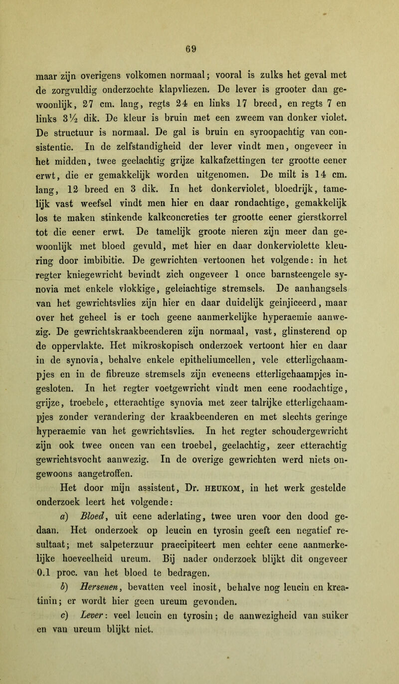 maar zijn overigens volkomen normaal; vooral is zulks het geval met de zorgvuldig onderzochte klapvliezen. De lever is grooter dan ge- woonlijk, 27 cm. lang, regts 24 en links 17 breed, en regts 7 en links 3!4 dik. De kleur is bruin met een zweem van donker violet. De structuur is normaal. De gal is bruin en syroopachtig van con- sistentie. In de zelfstandigheid der lever vindt men, ongeveer in het midden, twee geelachtig grijze kalkafzettingen ter grootte eener erwt, die er gemakkelijk worden uitgenomen. De milt is 14 cm. lang, 12 breed en 3 dik. In het donkerviolet, bloedrijk, tame- lijk vast weefsel vindt men hier en daar rondachtige, gemakkelijk los te maken stinkende kalkconcreties ter grootte eener gierstkorrel tot die eener erwt. De tamelijk groote nieren zijn meer dan ge- woonlijk met bloed gevuld, met hier en daar donkerviolette kleu- ring door imbibitie. De gewrichten vertoonen het volgende: in het regter kniegewricht bevindt zich ongeveer 1 once barnsteengele sy- novia met enkele vlokkige, geleiachtige stremsels. De aanhangsels van het gewrichtsvlies zijn hier en daar duidelijk geinjiceerd, maar over het geheel is er toch geene aanmerkelijke hyperaemie aanwe- zig. De gewrichtskraakbeenderen zijn normaal, vast, glinsterend op de oppervlakte. Het mikroskopisch onderzoek vertoont hier en daar in de synovia, behalve enkele epitheliumcellen, vele etterligchaam- pjes en in de fibreuze stremsels zijn eveneens etterligchaampjes in- gesloten. In het regter voetgewricht vindt men eene roodachtige, grijze, troebele, etterachtige synovia met zeer talrijke etterligchaam- pjes zonder verandering der kraakbeenderen en met slechts geringe hyperaemie van het gewrichtsvlies. In het regter schoudergewricht zijn ook twee oneen van een troebel, geelachtig, zeer etterachtig gewrichtsvocht aanwezig. In de overige gewrichten werd niets on- gewoons aangetroffen. Het door mijn assistent, Dr. heukom, in het werk gestelde onderzoek leert het volgende: d) Bloed, uit eene aderlating, twee uren voor den dood ge- daan. Het onderzoek op leucin en tyrosin geeft een negatief re- sultaat; met salpeterzuur praecipiteert men echter eene aanmerke- lijke hoeveelheid ureum. Bij nader onderzoek blijkt dit ongeveer 0.1 proc. van het bloed te bedragen. b) Hersenen, bevatten veel inosit, behalve nog leucin en krea- tinin; er wordt hier geen ureum gevonden. c) Lever: veel leucin en tyrosin; de aanwezigheid van suiker en van ureum blijkt niet.