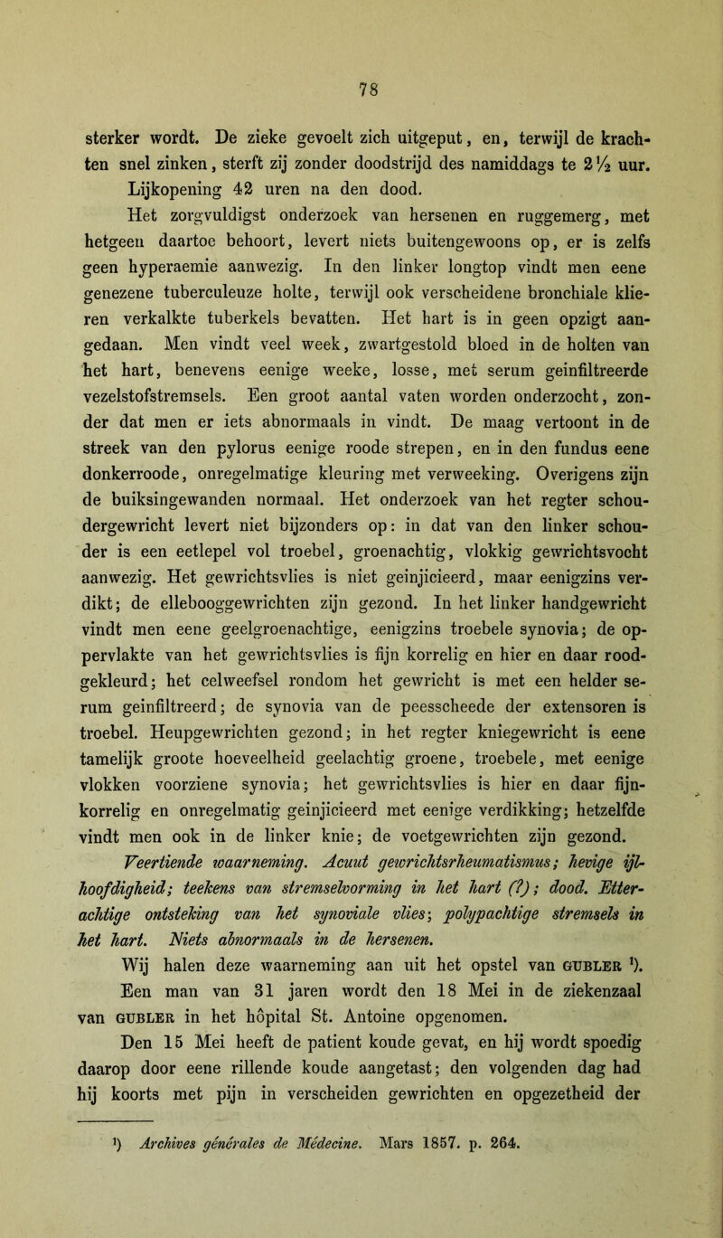 sterker wordt. De zieke gevoelt zich uitgeput, en, terwijl de krach- ten snel zinken, sterft zij zonder doodstrijd des namiddags te 2!4 uur. Lijkopening 42 uren na den dood. Het zorgvuldigst onderzoek van hersenen en ruggemerg, met hetgeen daartoe behoort, levert niets buitengewoons op, er is zelfs geen hyperaemie aanwezig. In den linker longtop vindt men eene genezene tuberculeuze holte, terwijl ook verscheidene bronchiale klie- ren verkalkte tuberkels bevatten. Het hart is in geen opzigt aan- gedaan. Men vindt veel week, zwartgestold bloed in de holten van het hart, benevens eenige weeke, losse, met serum geïnfiltreerde vezelstofstremsels. Een groot aantal vaten worden onderzocht, zon- der dat men er iets abnormaals in vindt. De maag vertoont in de streek van den pylorus eenige roode strepen, en in den fundus eene donkerroode, onregelmatige kleuring met verweeking. Overigens zijn de buiksingewanden normaal. Het onderzoek van het regter schou- dergewricht levert niet bijzonders op: in dat van den linker schou- der is een eetlepel vol troebel, groenachtig, vlokkig gewrichtsvochfc aanwezig. Het gewrichtsvlies is niet geinjicieerd, maar eenigzins ver- dikt; de ellebooggewrichten zijn gezond. In het linker handgewricht vindt men eene geelgroenachtige, eenigzins troebele synovia; de op- pervlakte van het gewrichtsvlies is fijn korrelig en hier en daar rood- gekleurd; het celweefsel rondom het gewricht is met een helder se- rum geïnfiltreerd; de synovia van de peesscheede der extensoren is troebel. Heupgewrichten gezond; in het regter kniegewricht is eene tamelijk groote hoeveelheid geelachtig groene, troebele, met eenige vlokken voorziene synovia; het gewrichtsvlies is hier en daar fijn- korrelig en onregelmatig geinjicieerd met eenige verdikking; hetzelfde vindt men ook in de linker knie; de voetgewrichten zijn gezond. Veertiende waarneming. Acuut gewricJitsrheumatismus; hevige ijl- hoofdigheid; teekens van stremselvorming in het hart (?); dood. Etter - achtige ontsteking van het synoviale vlies; polypachtige stremsels in het hart. Niets abnormaals in de hersenen. Wij halen deze waarneming aan uit het opstel van gubler j). Een man van 81 jaren wordt den 18 Mei in de ziekenzaal van gubler in het höpital St. Antoine opgenomen. Den 15 Mei heeft de patiënt koude gevat, en hij wordt spoedig daarop door eene rillende koude aangetast; den volgenden dag had hij koorts met pijn in verscheiden gewrichten en opgezetheid der