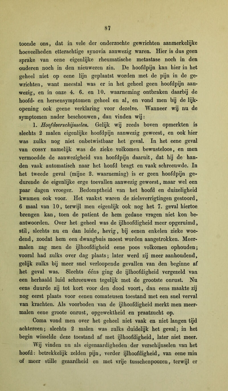 toonde ons, dat in vele der onderzochte gewrichten aanmerkelijke hoeveelheden etterachtige synovia aanwezig waren. Hier is dus geen sprake van eene eigenlijke rheumatische metastase noch in den ouderen noch in den nieuweren zin. De hoofdpijn kan hier in het geheel niet op eene lijn geplaatst worden met de pijn in de ge- wrichten, want meestal was er in het geheel geen hoofdpijn aan- wezig, en in onze 4. 6. en 10. waarneming ontbraken daarbij de hoofd- en hersensymptomen geheel en al, en vond men bij de lijk- opening ook geene verklaring voor dezelve. Wanneer wij nu de symptomen nader beschouwen, dan vinden wij: 1. HoofdverscMjnselen. Gelijk wij reeds boven opmerkten is slechts 2 malen eigenlijke hoofdpijn aanwezig geweest, en ook hier was zulks nog niet onbetwistbaar het geval. In het eene geval van cossY namelijk was de zieke volkomen bewusteloos, en men vermoedde de aanwezigheid van hoofdpijn daaruit, dat hij de han- den vaak automatisch naar het hoofd bragt en vaak schreeuwde. In het tweede geval (mijne 2. waarneming) is er geen hoofdpijn ge- durende de eigenlijke erge toevallen aanwezig geweest, maar wel een paar dagen vroeger. Bedomptheid van het hoofd en duizeligheid kwamen ook voor. Het vaakst waren de zielsverrigtingen gestoord, 6 maal van 10, terwijl men eigenlijk ook nog het 7. geval hiertoe brengen kan, toen de patiënt de hem gedane vragen niet kon be- antwoorden. Over het geheel was de ijlhoofdigheid meer opgeruimd, stil, slechts nu en dan luide, hevig, bij eenen enkelen zieke woe- dend , zoodat hem een dwangbuis moest worden aangetrokken. Meer- malen zag men de ijlhoofdigheid eene poos volkomen ophouden; vooral had zulks over dag plaats; later werd zij meer aanhoudend, gelijk zulks bij meer snel verloopende gevallen van den beginne af het geval was. Slechts ééns ging de ijlhoofdigheid vergezeld van een herhaald luid schreeuwen tegelijk met de grootste onrust. Nu eens duurde zij tot kort voor den dood voort, dan eens maakte zij nog eerst plaats voor eenen comateusen toestand met een snel verval van krachten. Als voorboden van de ijlhoofdigheid merkt men meer- malen eene groote onrust, opgewektheid en praatzucht op. Coma vond men over het geheel niet vaak en niet langen tijd achtereen; slechts 2 malen was zulks duidelijk het geval; in het begin wisselde deze toestand af met ijlhoofdigheid, later niet meer. Wij vinden nu als eigenaardigheden der verschijnselen van het hoofd: betrekkelijk zelden pijn, verder ijlhoofdigheid, van eene min of meer stille geaardheid en met vrije tusschenpoozen, terwijl er