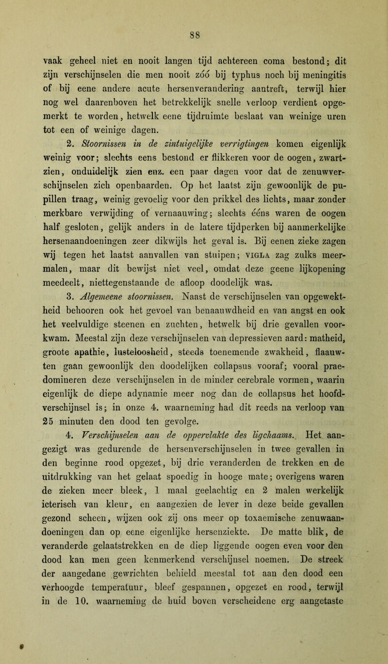 vaak geheel niet en nooit langen tijd achtereen coma bestond; dit zijn verschijnselen die men nooit zdd bij typhus noch bij meningitis of bij eene andere acute hersenverandering aantreft, terwijl hier nog wel daarenboven het betrekkelijk snelle verloop verdient opge- merkt te worden, hetwelk eene tijdruimte beslaat van weinige uren tot een of weinige dagen. 2. Stoornissen in de zintuigelijke verrigtingen komen eigenlijk weinig voor; slechts eens bestond er flikkeren voor de oogen, zwart- zien, onduidelijk zien enz. een paar dagen voor dat de zenuwver- schijnselen zich openbaarden. Op het laatst zijn gewoonlijk de pu- pillen traag, weinig gevoelig voor den prikkel des lichts, maar zonder merkbare verwijding of vernaauwing; slechts ééns waren de oogen half gesloten, gelijk anders in de latere tijdperken bij aanmerkelijke hersenaandoeningen zeer dikwijls het geval is. Bij eenen zieke zagen wij tegen het laatst aanvallen van stuipen; vigla. zag zulks meer- malen, maar dit bewijst niet veel, omdat deze geene lijkopening meedeelt, niettegenstaande de afloop doodelijk was. 3. Algemeene stoornissen. Naast de verschijnselen van opgewekt- heid behooren ook het gevoel van benaauwdheid en van angst en ook het veelvuldige steenen en zuchten , hetwelk bij drie gevallen voor- kwam. Meestal zijn deze verschijnselen van depressieven aard: matheid, groote apathie, lusteloosheid, steeds toenemende zwakheid, flaauw- ten gaan gewoonlijk den doodelijken collapsus vooraf; vooral prae- domineren deze verschijnselen in de minder cerebrale vormen, waarin eigenlijk de diepe adynamie meer nog dan de collapsus het hoofd- verschijnsel is; in onze 4. waarneming had dit reeds na verloop van 25 minuten den dood ten gevolge. 4. Verschijnselen aan de oppervlakte des ligchaams.. Het aan- gezigt was gedurende de hersenverschijnselen in twee gevallen in den beginne rood opgezet, bij drie veranderden de trekken en de uitdrukking van het gelaat spoedig in hooge mate; overigens waren de zieken meer bleek, 1 maal geelachtig en 2 malen werkelijk icterisch van kleur, en aangezien de lever in deze beide gevallen gezond scheen, wijzen ook zij ons meer op toxaemische zenuwaan- doeningen dan op eene eigenlijke hersenziekte. De matte blik, de veranderde gelaatstrekken en de diep liggende oogen even voor den dood kan men geen kenmerkend verschijnsel noemen. De streek der aangedane gewrichten behield meestal tot aan den dood een verhoogde temperatuur, bleef gespannen, opgezet en rood, terwijl in de 10. waarneming de huid boven verscheidene erg aangetaste