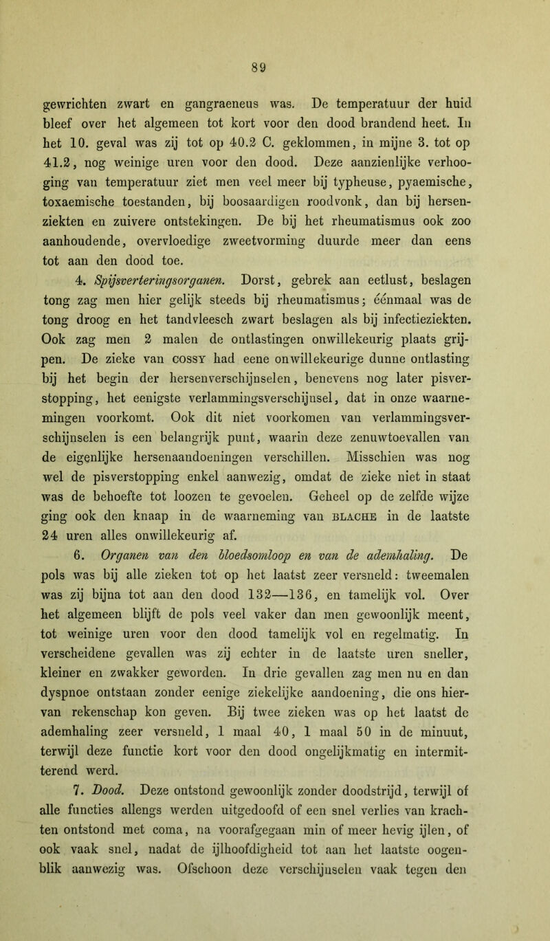 gewrichten zwart en gangraeneus was. De temperatuur der huid bleef over het algemeen tot kort voor den dood brandend heet. In het 10. geval was zij tot op 40.2 C. geklommen, in mijne 3. tot op 41.2, nog weinige uren voor den dood. Deze aanzienlijke verhoo- ging van temperatuur ziet men veel meer bij typheuse, pyaemische, toxaemische toestanden, bij boosaardigen roodvonk, dan bij hersen- ziekten en zuivere ontstekingen. De bij het rheumatismus ook zoo aanhoudende, overvloedige zweetvorming duurde meer dan eens tot aan den dood toe. 4. Spijsverteringsorganen. Dorst, gebrek aan eetlust, beslagen tong zag men hier gelijk steeds bij rheumatismus; éénmaal was de tong droog en het tandvleesch zwart beslagen als bij infectieziekten. Ook zag men 2 malen de ontlastingen onwillekeurig plaats grij- pen. De zieke van cossy had eene onwillekeurige dunne ontlasting bij het begin der hersenverschijnselen, benevens nog later pisver- stopping, het eenigste verlammingsverschijnsel, dat in onze waarne- mingen voorkomt. Ook dit niet voorkomen van verlammingsver- schijnselen is een belangrijk punt, waarin deze zenuwtoevallen van de eigenlijke hersenaandoeningen verschillen. Misschien was nog wel de pis verstopping enkel aanwezig, omdat de zieke niet in staat was de behoefte tot loozen te gevoelen. Geheel op de zelfde wijze ging ook den knaap in de waarneming van blache in de laatste 24 uren alles onwillekeurig af. 6. Organen van den bloedsomloop en van de ademhaling. De pols was bij alle zieken tot op het laatst zeer versneld: tweemalen was zij bijna tot aan den dood 132—136, en tamelijk vol. Over het algemeen blijft de pols veel vaker dan men gewoonlijk meent, tot weinige uren voor den dood tamelijk vol en regelmatig. In verscheidene gevallen was zij echter in de laatste uren sneller, kleiner en zwakker geworden. In drie gevallen zag men nu en dan dyspnoe ontstaan zonder eenige ziekelijke aandoening, die ons hier- van rekenschap kon geven. Bij twee zieken was op het laatst de ademhaling zeer versneld, 1 maal 40, 1 maal 50 in de minuut, terwijl deze functie kort voor den dood ongelijkmatig en intermit- terend werd. 7. Dood. Deze ontstond gewoonlijk zonder doodstrijd, terwijl of alle functies allengs werden uitgedoofd of een snel verlies van krach- ten ontstond met coma, na voorafgegaan min of meer hevig ijlen, of ook vaak snel, nadat de ijlhoofdigheid tot aan het laatste oogen- blik aanwezig was. Ofschoon deze verschijnselen vaak tegen den
