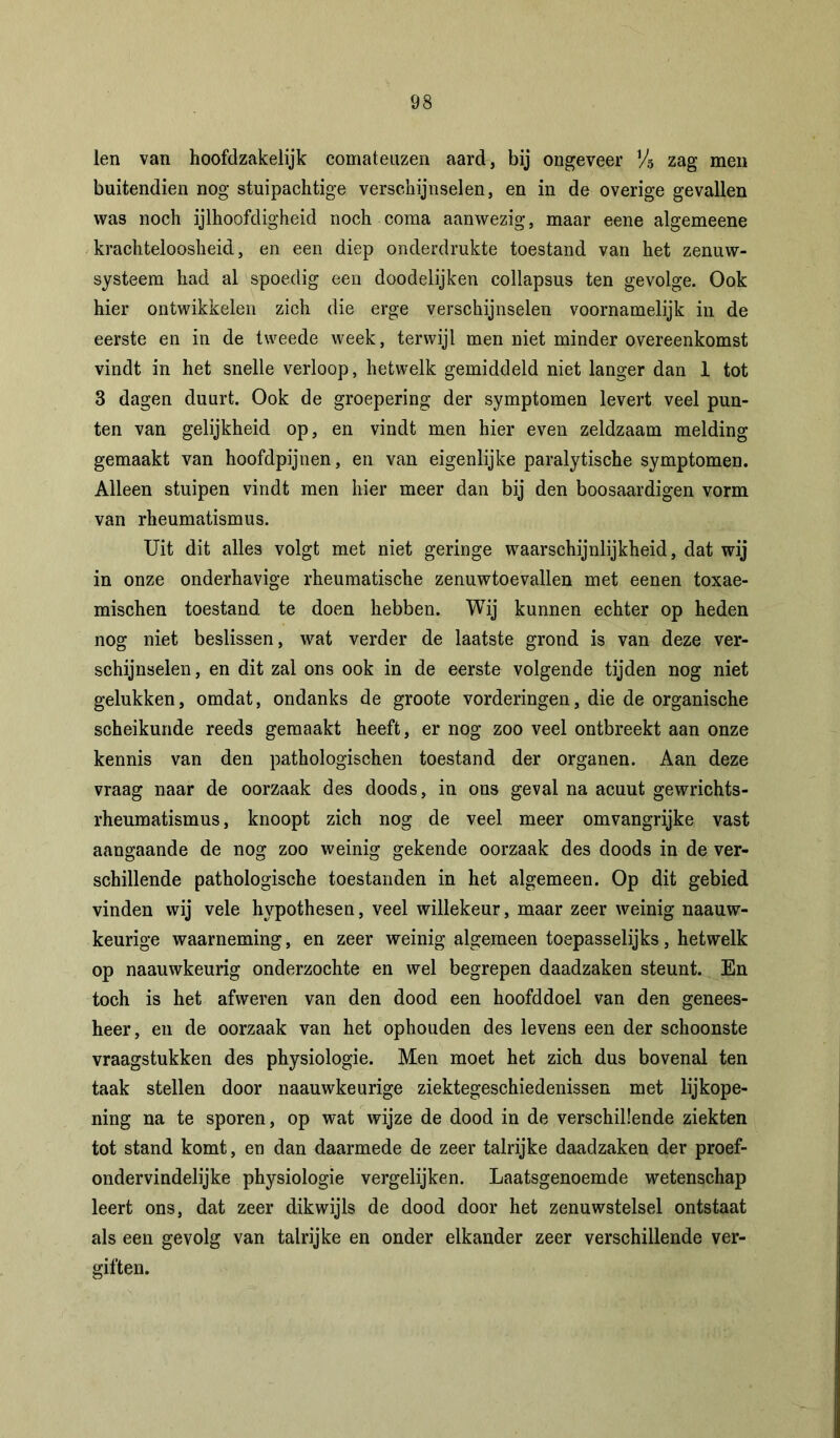 len van hoofdzakelijk comateuzen aard, bij ongeveer Vis zag men buitendien nog stuipachtige verschijnselen, en in de overige gevallen was noch ijlhoofdigheid noch coma aanwezig, maar eene algemeene krachteloosheid, en een diep onderdrukte toestand van het zenuw- systeem had al spoedig een doodelijken collapsus ten gevolge. Ook hier ontwikkelen zich die erge verschijnselen voornamelijk in de eerste en in de tweede week, terwijl men niet minder overeenkomst vindt in het snelle verloop, hetwelk gemiddeld niet langer dan 1 tot 3 dagen duurt. Ook de groepering der symptomen levert veel pun- ten van gelijkheid op, en vindt men hier even zeldzaam melding gemaakt van hoofdpijnen, en van eigenlijke paralytische symptomen. Alleen stuipen vindt men hier meer dan bij den boosaardigen vorm van rheumatismus. Uit dit alles volgt met niet geringe waarschijnlijkheid, dat wij in onze onderhavige rheumatische zenuwtoevallen met eenen toxae- mischen toestand te doen hebben. Wij kunnen echter op heden nog niet beslissen, wat verder de laatste grond is van deze ver- schijnselen , en dit zal ons ook in de eerste volgende tijden nog niet gelukken, omdat, ondanks de groote vorderingen, die de organische scheikunde reeds gemaakt heeft, er nog zoo veel ontbreekt aan onze kennis van den pathologischen toestand der organen. Aan deze vraag naar de oorzaak des doods, in ons geval na acuut gewrichts- rheumatismus, knoopt zich nog de veel meer omvangrijke vast aangaande de nog zoo weinig gekende oorzaak des doods in de ver- schillende pathologische toestanden in het algemeen. Op dit gebied vinden wij vele hypothesen, veel willekeur, maar zeer weinig naauw- keurige waarneming, en zeer weinig algemeen toepasselijks, hetwelk op naauwkeurig onderzochte en wel begrepen daadzaken steunt. En toch is het afweren van den dood een hoofddoel van den genees- heer, en de oorzaak van het ophouden des levens een der schoonste vraagstukken des physiologie. Men moet het zich dus bovenal ten taak stellen door naauwkeurige ziektegeschiedenissen met lijkope- ning na te sporen, op wat wijze de dood in de verschillende ziekten tot stand komt, en dan daarmede de zeer talrijke daadzaken der proef- ondervindelijke physiologie vergelijken. Laatsgenoemde wetenschap leert ons, dat zeer dikwijls de dood door het zenuwstelsel ontstaat als een gevolg van talrijke en onder elkander zeer verschillende ver- giften.