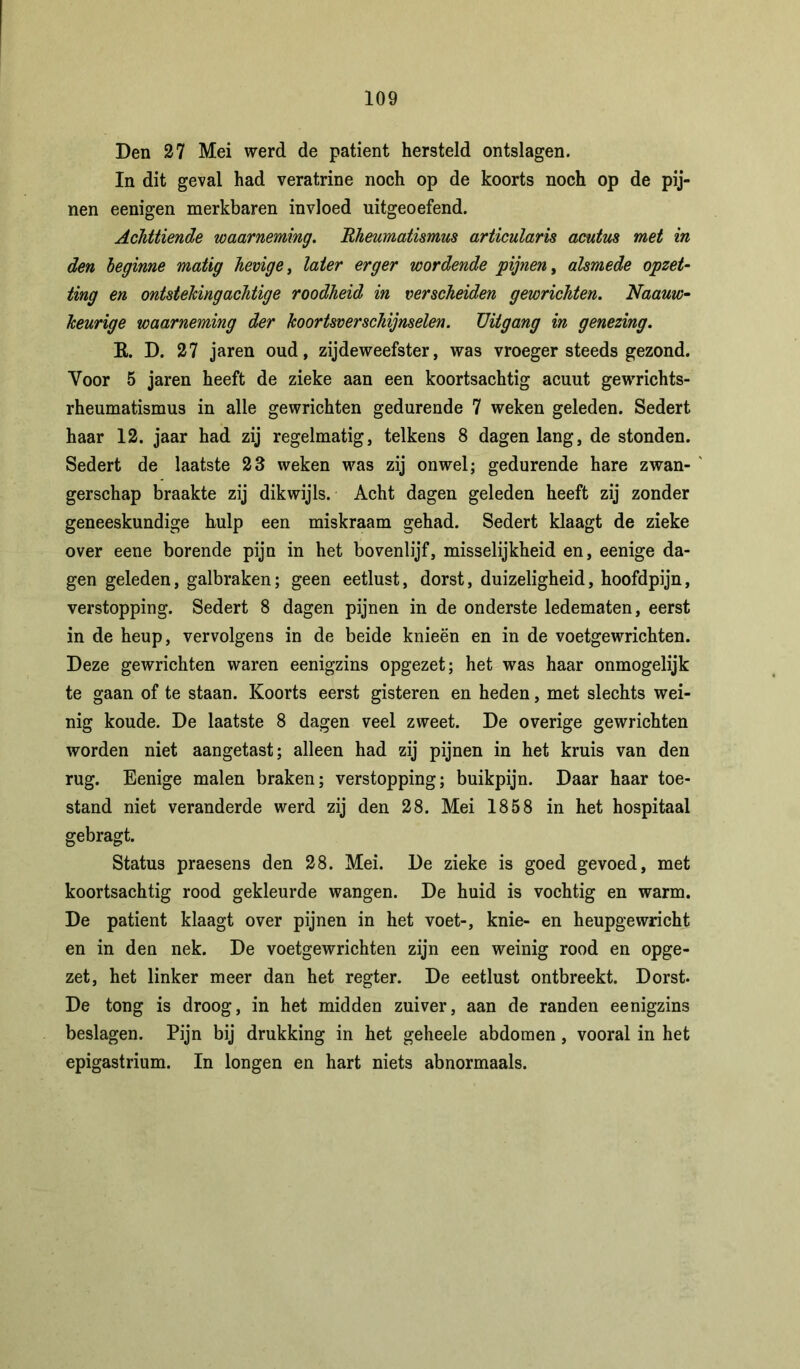 Den 27 Mei werd de patiënt hersteld ontslagen. In dit geval had veratrine noch op de koorts noch op de pij- nen eenigen merkbaren invloed uitgeoefend. Achttiende waarneming. Rheumatismus articularis acutus met in den beginne matig hevige, later erger wordende pijnen, alsmede opzet- ting en ontsteking achtige roodheid in verscheiden gewrichten. Naauw- heurige waarneming der koortsverschijnselen. Uitgang in genezing. E. D. 27 jaren oud, zijdeweefster, was vroeger steeds gezond. Yoor 5 jaren heeft de zieke aan een koortsachtig acuut gewrichts- rheumatismus in alle gewrichten gedurende 7 weken geleden. Sedert haar 12. jaar had zij regelmatig, telkens 8 dagen lang, de stonden. Sedert de laatste 23 weken was zij onwel; gedurende hare zwan- gerschap braakte zij dikwijls. Acht dagen geleden heeft zij zonder geneeskundige hulp een miskraam gehad. Sedert klaagt de zieke over eene borende pijn in het bovenlijf, misselijkheid en, eenige da- gen geleden, galbraken; geen eetlust, dorst, duizeligheid, hoofdpijn, verstopping. Sedert 8 dagen pijnen in de onderste ledematen, eerst in de heup, vervolgens in de beide knieën en in de voetgewrichten. Deze gewrichten waren eenigzins opgezet; het was haar onmogelijk te gaan of te staan. Koorts eerst gisteren en heden, met slechts wei- nig koude. De laatste 8 dagen veel zweet. De overige gewrichten worden niet aangetast; alleen had zij pijnen in het kruis van den rug. Eenige malen braken; verstopping; buikpijn. Daar haar toe- stand niet veranderde werd zij den 28. Mei 1858 in het hospitaal gebragt. Status praesens den 28. Mei. De zieke is goed gevoed, met koortsachtig rood gekleurde wangen. De huid is vochtig en warm. De patiënt klaagt over pijnen in het voet-, knie- en heupgewricht en in den nek. De voetgewrichten zijn een weinig rood en opge- zet, het linker meer dan het regter. De eetlust ontbreekt. Dorst. De tong is droog, in het midden zuiver, aan de randen eenigzins beslagen. Pijn bij drukking in het geheele abdomen, vooral in het epigastrium. In longen en hart niets abnormaals.