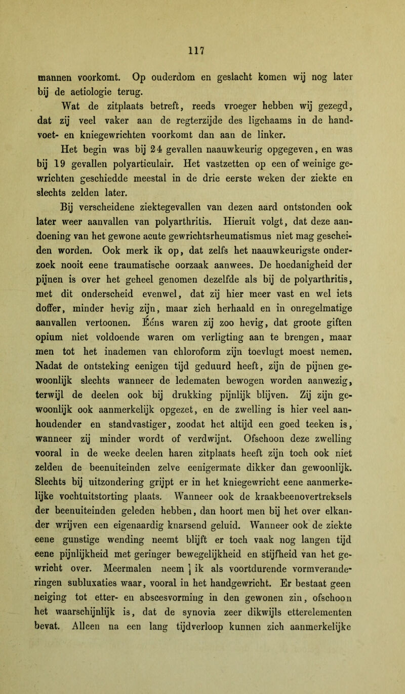 mannen voorkomt. Op ouderdom en geslacht komen wij nog later bij de aetiologie terug. Wat de zitplaats betreft, reeds vroeger hebben wij gezegd, dat zij veel vaker aan de regterzijde des ligchaams in de hand- voet- en kniegewrichten voorkomt dan aan de linker. Het begin was bij 24 gevallen naauwkeurig opgegeven, en was bij 19 gevallen polyarticulair. Het vastzetten op een of weinige ge- wrichten geschiedde meestal in de drie eerste weken der ziekte en slechts zelden later. Bij verscheidene ziektegevallen van dezen aard ontstonden ook later weer aanvallen van polyarthritis. Hieruit volgt, dat deze aan- doening van het gewone acute gewrichtsrheumatismus niet mag geschei- den worden. Ook merk ik op, dat zelfs het naauwkeurigste onder- zoek nooit eene traumatische oorzaak aanwees. De hoedanigheid der pijnen is over het geheel genomen dezelfde als bij de polyarthritis, met dit onderscheid evenwel, dat zij hier meer vast en wel iets doffer, minder hevig zijn, maar zich herhaald en in onregelmatige aanvallen vertoonen. Ééns waren zij zoo hevig, dat groote giften opium niet voldoende waren om verligting aan te brengen, maar men tot het inademen van chloroform zijn toevlugt moest nemen. Nadat de ontsteking eenigen tijd geduurd heeft, zijn de pijnen ge- woonlijk slechts wanneer de ledematen bewogen worden aanwezig, terwijl de deelen ook bij drukking pijnlijk blijven. Zij zijn ge- woonlijk ook aanmerkelijk opgezet, en de zwelling is hier veel aan- houdender en standvastiger, zoodat het altijd een goed teeken is, wanneer zij minder wordt of verdwijnt. Ofschoon deze zwelling vooral in de weeke deelen haren zitplaats heeft zijn toch ook niet zelden de beenuiteinden zelve eenigermate dikker dan gewoonlijk. Slechts bij uitzondering grijpt er in het kniegewricht eene aanmerke- lijke vochtuitstorting plaats. Wanneer ook de kraakbeenovertreksels der beenuiteinden geleden hebben, dan hoort men bij het over elkan- der wrijven een eigenaardig knarsend geluid. Wanneer ook de ziekte eene gunstige wending neemt blijft er toch vaak nog langen tijd eene pijnlijkheid met geringer bewegelijkheid en stijfheid van het ge- wricht over. Meermalen neem j ik als voortdurende vormverande- ringen subluxaties waar, vooral in het handgewricht. Er bestaat geen neiging tot etter- en abscesvorming in den gewonen zin, ofschoon het waarschijnlijk is, dat de synovia zeer dikwijls etterelementen bevat. Alleen na een lang tijdverloop kunnen zich aanmerkelijke