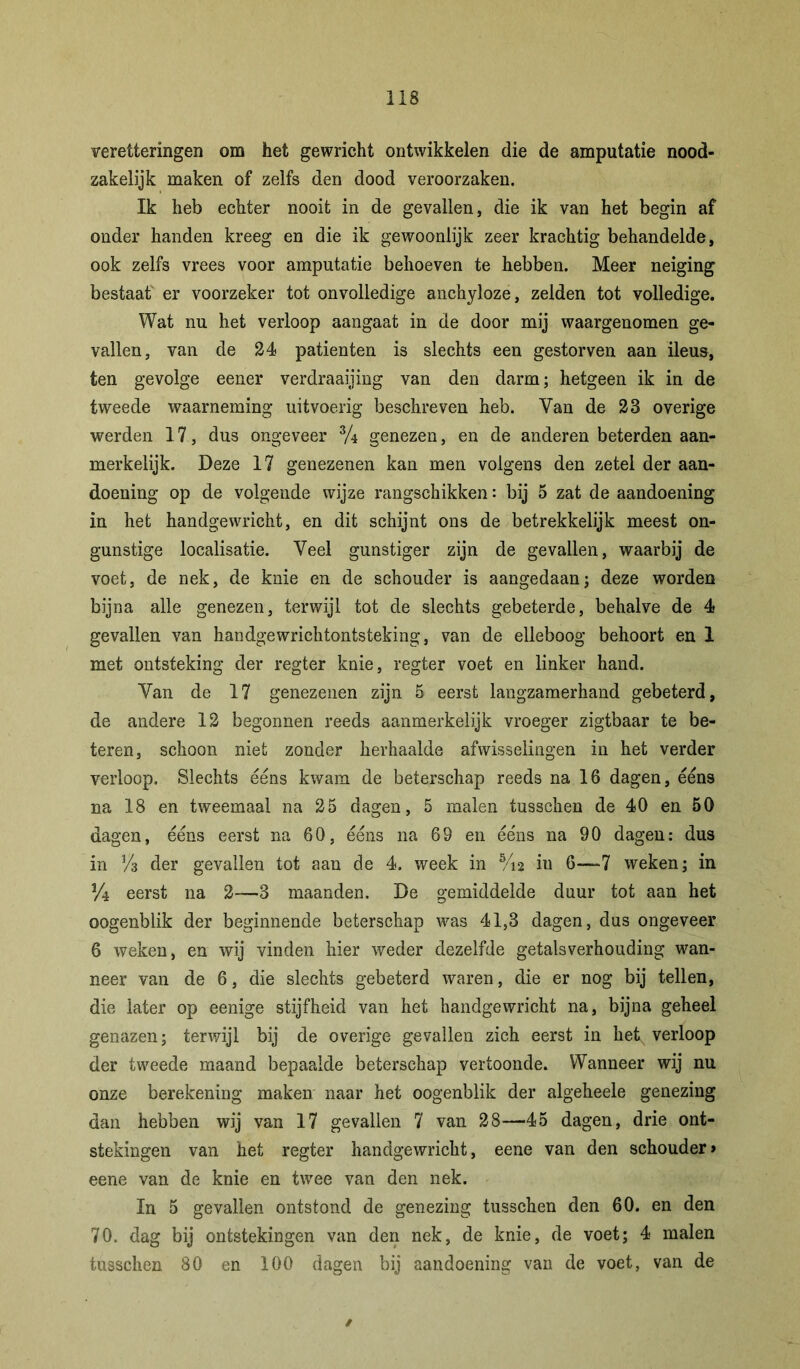 veretteringen om het gewricht ontwikkelen die de amputatie nood- zakelijk maken of zelfs den dood veroorzaken. Ik heb echter nooit in de gevallen, die ik van het begin af onder handen kreeg en die ik gewoonlijk zeer krachtig behandelde, ook zelfs vrees voor amputatie behoeven te hebben. Meer neiging bestaat' er voorzeker tot onvolledige anchyloze, zelden tot volledige. Wat nu het verloop aangaat in de door mij waargenomen ge- vallen, van de 24 patiënten is slechts een gestorven aan ileus, ten gevolge eener verdraaijing van den darm; hetgeen ik in de tweede waarneming uitvoerig beschreven heb. Van de 28 overige werden 17, dus ongeveer % genezen, en de anderen beterden aan- merkelijk. Deze 17 genezenen kan men volgens den zetel der aan- doening op de volgende wijze rangschikken: bij 5 zat de aandoening in het handgewricht, en dit schijnt ons de betrekkelijk meest on- gunstige localisatie. Veel gunstiger zijn de gevallen, waarbij de voet, de nek, de knie en de schouder is aangedaan; deze worden bijna alle genezen, terwijl tot de slechts gebeterde, behalve de 4 gevallen van handgewrichtontsteking, van de elleboog behoort en 1 met ontsteking der regter knie, regter voet en linker hand. Van de 17 genezenen zijn 5 eerst langzamerhand gebeterd, de andere 12 begonnen reeds aanmerkelijk vroeger zigtbaar te be- teren, schoon niet zonder herhaalde afwisselingen in het verder verloop. Slechts ééns kwam de beterschap reeds na 16 dagen, ééns na 18 en tweemaal na 25 dagen, 5 malen tusschen de 40 en 50 dagen, ééns eerst na 60, ééns na 69 en ééns na 90 dagen: dus in y3 der gevallen tot aan de 4. week in Vu iu 6—7 weken; in 3/4 eerst na 2—3 maanden. De gemiddelde duur tot aan het oogenblik der beginnende beterschap was 41,3 dagen, dus ongeveer 6 weken, en wij vinden hier weder dezelfde getalsverhouding wan- neer van de 6, die slechts gebeterd waren, die er nog bij tellen, die later op eenige stijfheid van het handgewricht na, bijna geheel genazen; terwijl bij de overige gevallen zich eerst in het^ verloop der tweede maand bepaalde beterschap vertoonde. Wanneer wij nu onze berekening maken naar het oogenblik der algeheele genezing dan hebben wij van 17 gevallen 7 van 28—45 dagen, drie ont- stekingen van het regter handgewricht, eene van den schouder> eene van de knie en twee van den nek. In 5 gevallen ontstond de genezing tusschen den 60. en den 70. dag bij ontstekingen van den nek, de knie, de voet; 4 malen tusschen 80 en 100 dagen bij aandoening van de voet, van de /