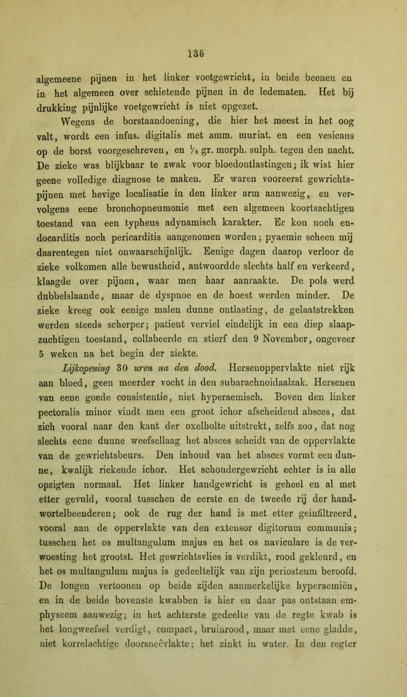 136 algemeene pijnen in het linker voetgewricht, in beide beenen en in het algemeen over schietende pijnen in de ledematen. Het bij drukking pijnlijke voetgewricht is niet opgezet. Wegens de borstaandoening, die hier het meest in het oog valt, wordt een infus, digitalis met amm. muriat. en een vesicans op de borst voorgeschreven, en x/\ gr. morph. sulph. tegen den nacht. De zieke was blijkbaar te zwak voor bloedontlastingen; ik wist hier geene volledige diagnose te maken. Er waren vooreerst gewrichts- pijnen met hevige localisatie in den linker arm aanwezig, en ver- volgens eene bronchopneumonie met een algemeen koortsachtigen toestand van een typheus adynamisch karakter. Er kon noch en- docarditis noch pericarditis aangenomen worden; pyaemie scheen mij daarentegen niet onwaarschijnlijk. Eenige dagen daarop verloor de zieke volkomen alle bewustheid, antwoordde slechts half en verkeerd, klaagde over pijnen, waar men haar aanraakte. De pols werd dubbelslaande, maar de dyspnoe en de hoest werden minder. De zieke kreeg ook eenige malen dunne ontlasting, de gelaatstrekken werden steeds scherper; patiënt verviel eindelijk in een diep slaap- zuchtigen toestand, collabeerde en stierf den 9 November, ongeveer 5 weken na het begin der ziekte. Lijkopening 30 uren na den dood. Hersenoppervlakte niet rijk aan bloed, geen meerder vocht in den subarachnoidaalzak. Hersenen van eene goede consistentie, niet hyperaemisch. Boven den linker pectoralis minor vindt men een groot ichor afscheidend absces, dat zich vooral naar den kant der oxelholte uitstrekt, zelfs zoo, dat nog slechts eene dunne weefsellaag het absces scheidt van de oppervlakte van de gewrichtsbeurs. Den inhoud van het absces vormt een dun- ne, kwalijk riekende ichor. Het schoudergewricht echter is in alle opzigten normaal. Het linker handgewricht is geheel en al met etter gevuld, vooral tusschen de eerste en de tweede rij der hand- wortelbeenderen; ook de rug der hand is met etter geinfiltreerd, vooral aan de oppervlakte van den extensor digitorum communis; tusschen het os multangulum majus en het os naviculare is de ver- woesting het grootst. Het gewrichtsvlies is verdikt, rood gekleurd, en het os multangulum majus is gedeeltelijk van zijn periosteum beroofd. De longen vertoonen op beide zijden aanmerkelijke hyperaeraiën, en in de beide bovenste kwabben is hier en daar pas ontstaan em- physeem aanwezig; in het achterste gedeelte van de regte kwab is het longweefsel verdigt, compact, bruinrood, maar met eene gladde, niet korrelachtige doorsnecvlakte; het zinkt in water. In den regter