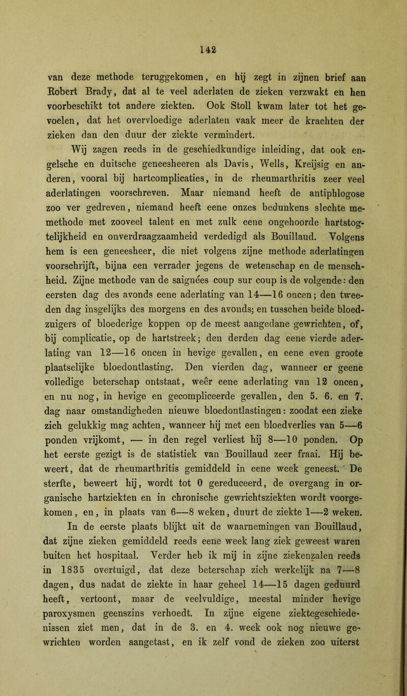 van deze methode teruggekomen, en hij zegt in zijnen brief aan Eobert Brady, dat al te veel aderlaten de zieken verzwakt en hen voorbeschikt tot andere ziekten. Ook Stoll kwam later tot het ge- voelen, dat het overvloedige aderlaten vaak meer de krachten der zieken dan den duur der ziekte vermindert. Wij zagen reeds in de geschiedkundige inleiding, dat ook en- gelsche en duitsche geneesheeren als Davis, Wells, Kreijsig en an- deren, vooral bij hartcomplicaties, in de rheumarthritis zeer veel aderlatingen voorschreven. Maar niemand heeft de antiphlogose zoo ver gedreven, niemand heeft eene onzes bedunkens slechte me- methode met zooveel talent en met zulk eene ongehoorde hartstog- telijkheid en onverdraagzaamheid verdedigd als Bouillaud. Volgens hem is een geneesheer, die niet volgens zijne methode aderlatingen voorschrijft, bijna een verrader jegens de wetenschap en de mensch- heid. Zijne methode van de saignées coup sur coup is de volgende: den eersten dag des avonds eene aderlating van 14—16 oneen; den twee- den dag insgelijks des morgens en des avonds; en tusschen beide bloed- zuigers of bloederige koppen op de meest aangedane gewrichten, of, bij complicatie, op de hartstreek; den derden dag eene vierde ader- lating van 12—16 oneen in hevige gevallen, en eene even groote plaatselijke bloedontlasting. Den vierden dag, wanneer er geene volledige beterschap ontstaat, weer eene aderlating van 12 oneen, en nu nog, in hevige en gecompliceerde gevallen, den 5. 6. en 7. dag naar omstandigheden nieuwe bloedontlastingen: zoodat een zieke zich gelukkig mag achten, wanneer hij met een bloedverlies van 5—6 ponden vrijkomt, — in den regel verliest hij 8—10 ponden. Op het eerste gezigt is de statistiek van Bouillaud zeer fraai. Hij be- weert, dat de rheumarthritis gemiddeld in eene week geneest. De sterfte, beweert hij, wordt tot 0 gereduceerd, de overgang in or- ganische hartziekten en in chronische gewrichtsziekten wordt voorge- komen, en, in plaats van 6—8 weken, duurt de ziekte 1—2 weken. In de eerste plaats blijkt uit de waarnemingen van Bouillaud, dat zijne zieken gemiddeld reeds eene week lang ziek geweest waren buiten het hospitaal. Verder heb ik mij in zijne ziekenzalen reeds in 1835 overtuigd, dat deze beterschap zich werkelijk na 7—8 dagen, dus nadat de ziekte in haar geheel 14—15 dagen geduurd heeft, vertoont, maar de veelvuldige, meestal minder hevige paroxysmen geenszins verhoedt. In zijne eigene ziektegeschiede- nissen ziet men, dat in de 3. en 4. week ook nog nieuwe ge- wrichten worden aangetast, en ik zelf vond de zieken zoo uiterst