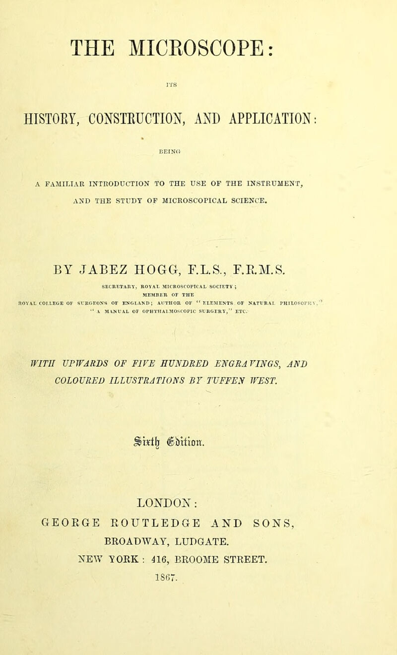 ITS HISTORY, CONSTRUCTION, AND APPLICATION BEING A FAMILIAR INTRODUCTION TO THE USE OF THE INSTRUMENT, AND THE STUDY OF MICROSCOPICAL SCIENCE. BY JABEZ HOGG, E.L.S., F.B.M.S. SECRETARY, ROYAL MICROSCOPICAL SOCIETY ; MEMBER OF THE ROYAL COLLEGE OF SURGEONS OF ENGLAND; AUTHOR OF “ ELEMENTS OF NATURAL PH1LOSOTK “ A MANUAL OF OPHTHALMOSCOPIC SURGERY,” ETC. WITH UPWARDS OF FIVE HUNDRED ENGRA RINGS, AND COLOURED ILLUSTRATIONS BY TUFFEN WEST. ^ktlj 6bition. LONDON: GEORGE ROUTLEDGE AND SONS, BROADWAY, LUDGATE. NEW YORK : 116, BROOME STREET. 1867.