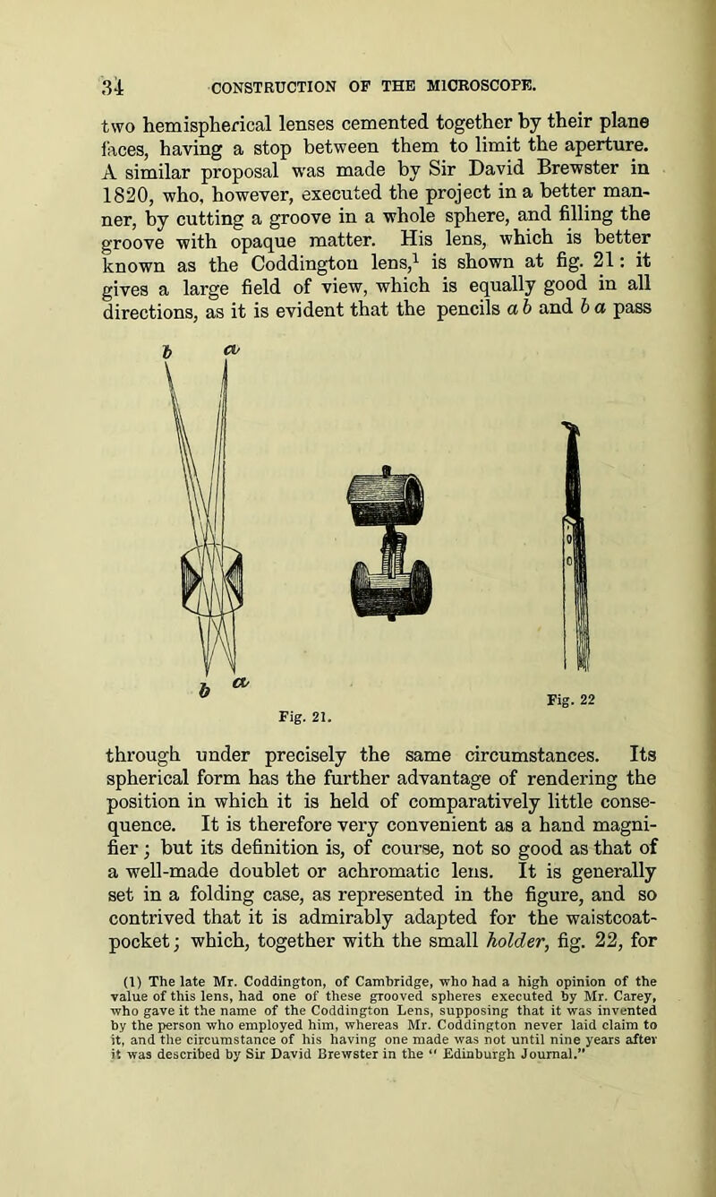 two hemispherical lenses cemented together by their plane faces, having a stop between them to limit the aperture. A similar proposal was made by Sir David Brewster in 1820, who. however, executed the project in a better man- ner, by cutting a groove in a whole sphere, and filling the groove with opaque matter. His lens, which is better known as the Coddington lens,1 is shown at fig. 21: it gives a large field of view, which is equally good in all directions, as it is evident that the pencils a b and b a pass T> cv through under precisely the same circumstances. Its spherical form has the further advantage of rendering the position in which it is held of comparatively little conse- quence. It is therefore very convenient as a hand magni- fier ; but its definition is, of course, not so good as that of a well-made doublet or achromatic lens. It is generally set in a folding case, as represented in the figure, and so contrived that it is admirably adapted for the waistcoat- pocket ; which, together with the small holder, fig. 22, for (1) The late Mr. Coddington, of Cambridge, who had a high opinion of the value of this lens, had one of these grooved spheres executed by Mr. Carey, who gave it the name of the Coddington Lens, supposing that it was invented by the person who employed him, whereas Mr. Coddington never laid claim to it, and the circumstance of his having one made was not until nine years after it was described by Sir David Brewster in the “ Edinburgh Journal.” b ** Fig. 22