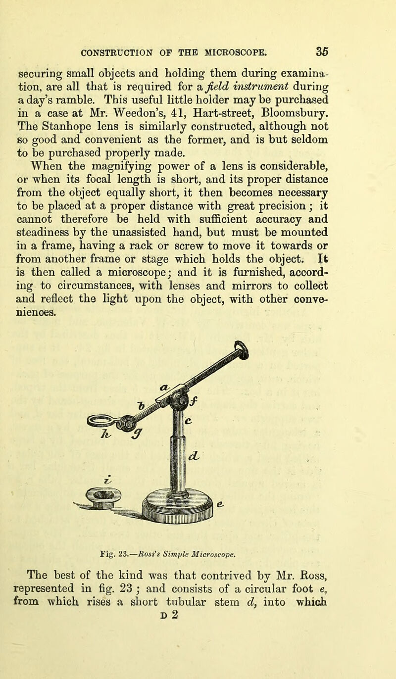 securing small objects and holding them during examina- tion, are all that is required for a field instrument during a day’s ramble. This useful little holder may be purchased in a case at Mr. Weedon’s, 41, Hart-street, Bloomsbury. The Stanhope lens is similarly constructed, although not so good and convenient as the former, and is but seldom to be purchased properly made. When the magnifying power of a lens is considerable, or when its focal length is short, and its proper distance from the object equally short, it then becomes necessary to be placed at a proper distance with great precision ; it cannot therefore be held with sufficient accuracy and steadiness by the unassisted hand, but must be mounted in a frame, having a rack or screw to move it towards or from another frame or stage which holds the object. It is then called a microscope; and it is furnished, accord- ing to circumstances, with lenses and mirrors to collect and reflect the light upon the object, with other conve- niences. Fig. 23.—Ross's Simple Microscope. The best of the kind was that contrived by Mr. Boss, represented in fig. 23 ; and consists of a circular foot e, from which rises a short tubular stem d, into which D 2