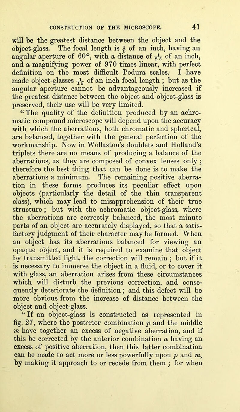 will be the greatest distance between the object and the object-glass. The focal length is of an inch, having an angular aperture of 60°, with a distance of ^ of an inch, and a magnifying power of 970 times linear, with perfect definition on the most difficult Podura scales. I have made object-glasses of an inch focal length ; but as the angular aperture cannot be advantageously increased if the greatest distance between the object and object-glass is preserved, their use will be very limited. “ The quality of the definition produced by an achro- matic compound microscope will depend upon the accuracy with which the aberrations, both chromatic and spherical, are balanced, together with the general perfection of the workmanship. Now in Wollaston’s doublets and Holland’s triplets there are no means of producing a balance of the aberrations, as they are composed of convex lenses only ; therefore the best thing that can be done is to make the aberrations a minimum. The remaining positive aberra- tion in these forms produces its peculiar effect upon objects (particularly the detail of the thin transparent class), which may lead to misapprehension of their true structure; but with the achromatic object-glass, where the aberrations are correctly balanced, the most minute parts of an object are accurately displayed, so that a satis- factory judgment of their character may be formed. When an object has its aberrations balanced for viewing an opaque object, and it is required to examine that object by transmitted light, the correction will remain ; but if it is necessary to immerse the object in a fluid, or to cover it with glass, an aberration arises from these circumstances which will disturb the previous correction, and conse- quently deteriorate the definition; and this defect will be more obvious from the increase of distance between the object and object-glass. “ If an object-glass is constructed as represented in fig. 27, where the posterior combination p and the middle m have together an excess of negative aberration, and if this be corrected by the anterior combination a having an excess of positive aberration, then this latter combination can be made to act more or less powerfully upon p and m, by making it approach to or recede from them; for when