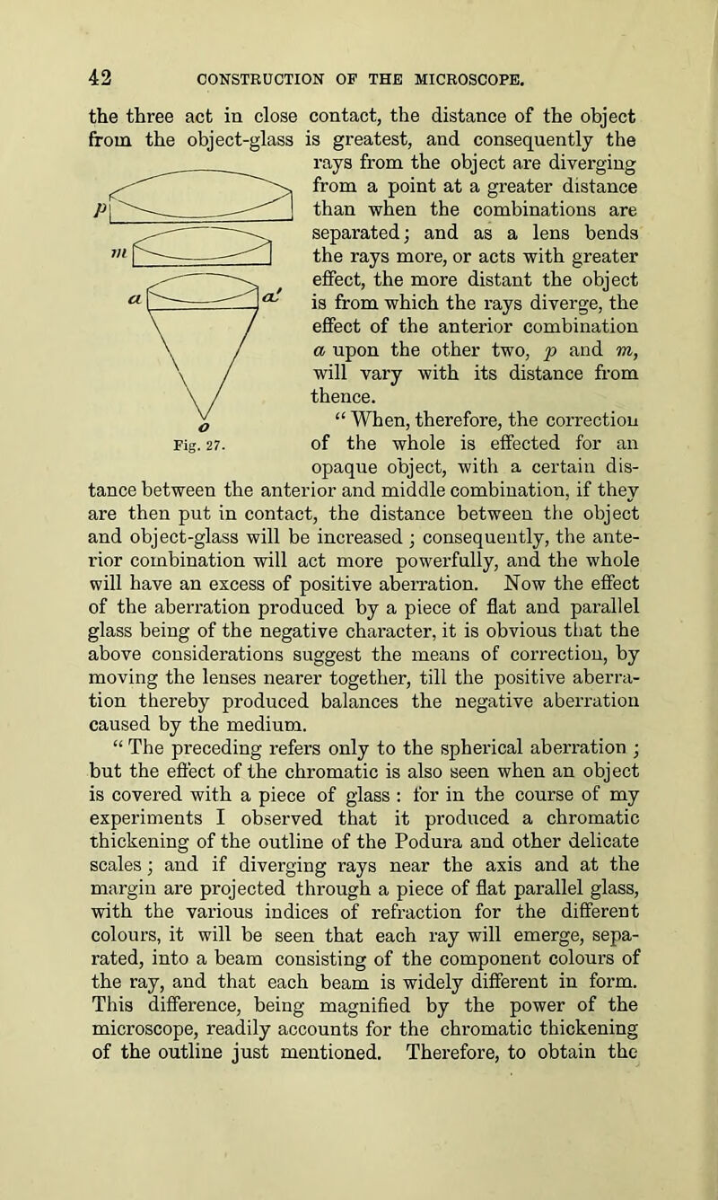 the three act in close contact, the distance of the object from the object-glass is greatest, and consequently the rays from the object are diverging from a point at a greater distance than when the combinations are separated; and as a lens bends the rays more, or acts with greater effect, the more distant the object is from which the rays diverge, the effect of the anterior combination a upon the other two, p and m, will vary with its distance from thence. “ When, therefore, the correction of the whole is effected for an opaque object, with a certain dis- tance between the anterior and middle combination, if they are then put in contact, the distance between the object and object-glass will be increased ; consequently, the ante- rior combination will act more powerfully, and the whole will have an excess of positive aberration. Now the effect of the aberration produced by a piece of flat and parallel glass being of the negative character, it is obvious that the above considerations suggest the means of correction, by moving the lenses nearer together, till the positive aberra- tion thereby produced balances the negative aberration caused by the medium. “ The preceding refers only to the spherical aberration ; but the effect of the chromatic is also seen when an object is covered with a piece of glass : for in the course of my experiments I observed that it produced a chromatic thickening of the outline of the Podura and other delicate scales; and if diverging rays near the axis and at the margin are projected through a piece of flat parallel glass, with the various indices of refraction for the different colours, it will be seen that each ray will emerge, sepa- rated, into a beam consisting of the component colours of the ray, and that each beam is widely different in form. This difference, being magnified by the power of the microscope, readily accounts for the chromatic thickening of the outline just mentioned. Therefore, to obtain the