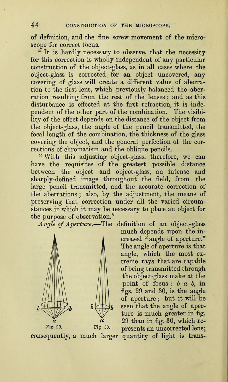 of definition, and the fine screw movement of the micro- scope for correct focus. “ It is hardly necessary to observe, that the necessity for this correction is wholly independent of any particular construction of the object-glass, as in all cases where the object-glass is corrected for an object uncovered, any covering of glass will create a different value of aberra- tion to the first lens, which previously balanced the aber- ration resulting from the rest of the lenses; and as this disturbance is effected at the first refraction, it is inde- pendent of the other part of the combination. The visibi- lity of the effect depends on the distance of the object from the object-glass, the angle of the pencil transmitted, the focal length of the combination, the thickness of the glass covering the object, and the general perfection of the cor- rections of chromatism and the oblique pencils. “ With this adjusting object-glass, therefore, we can have the requisites of the greatest possible distance between the object and object-glass, an intense and sharply-defined image throughout the field, from the large pencil transmitted, and the accurate correction of the aberrations; also, by the adjustment, the means of preserving that correction under all the varied circum- stances in which it may be necessary to place an object for the purpose of observation.” Angle of Aperture.—The definition of an object-glass much depends upon the in- creased “angle of aperture.” The angle of aperture is that angle, which the most ex- treme rays that are capable of being transmitted through the object-glass make at the point of focus : b a b, in figs. 29 and 30, is the angle of aperture ; but it will be seen that the angle of aper- ture is much greater in fig. 29 than in fig. 30, which re- presents an uncorrected lens; quantity of light is trans- Fig. 29. Fig 30. consequently, a much larger