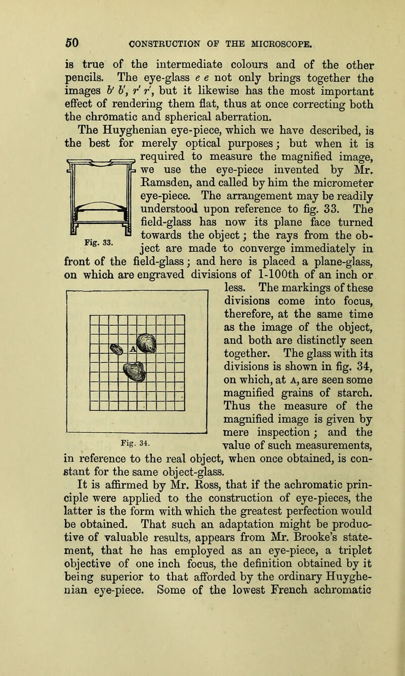 is true of the intermediate colours and of the other pencils. The eye-glass e e not only brings together the images b' b', r r, but it likewise has the most important effect of rendering them flat, thus at once correcting both the chromatic and spherical aberration. The Huyghenian eye-piece, which we have described, is the best for merely optical purposes; but when it is required to measure the magnified image, we use the eye-piece invented by Mr. Ramsden, and called by him the micrometer eye-piece. The arrangement may be readily understood upon reference to fig. 33. The field-glass has now its plane face turned towards the object; the rays from the ob- ject are made to converge immediately in front of the field-glass; and here is placed a plane-glass, on which are engraved divisions of l-100th of an inch or less. The markings of these divisions come into focus, therefore, at the same time as the image of the object, and both are distinctly seen together. The glass with its divisions is shown in fig. 34, on which, at a, are seen some magnified grains of starch. Thus the measure of the magnified image is given by mere inspection; and the value of such measurements, in reference to the real object, when once obtained, is con- stant for the same object-glass. It is affirmed by Mr. Ross, that if the achromatic prin- ciple were applied to the construction of eye-pieces, the latter is the form with which the greatest perfection would be obtained. That such an adaptation might be produc- tive of valuable results, appears from Mr. Brooke’s state- ment, that he has employed as an eye-piece, a triplet objective of one inch focus, the definition obtained by it being superior to that afforded by the ordinary Huyghe- nian eye-piece. Some of the lowest French achromatic