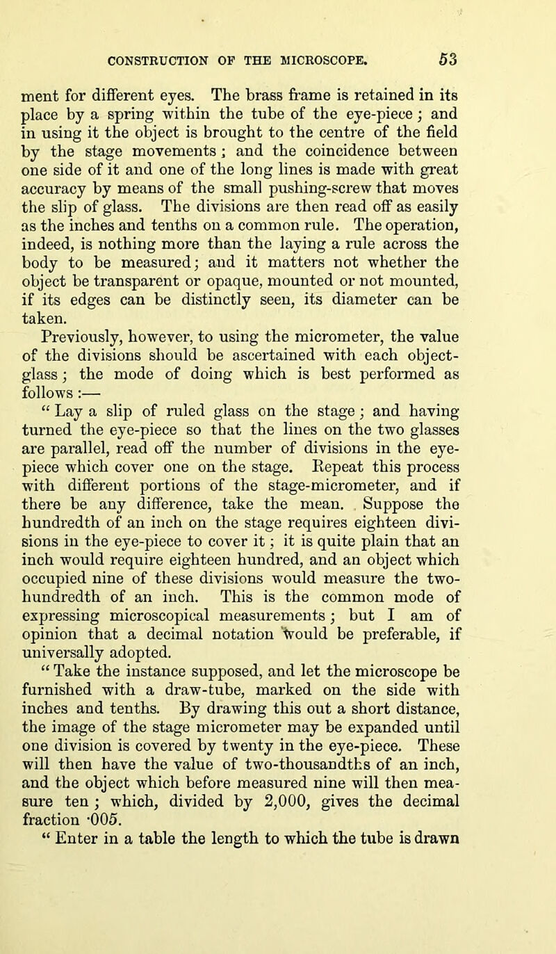 ment for different eyes. The brass frame is retained in its place by a spring within the tube of the eye-piece; and in using it the object is brought to the centre of the field by the stage movements ; and the coincidence between one side of it and one of the long lines is made with great accuracy by means of the small pushing-screw that moves the slip of glass. The divisions are then read off as easily as the inches and tenths on a common rule. The operation, indeed, is nothing more than the laying a rule across the body to be measured; and it matters not whether the object be transparent or opaque, mounted or not mounted, if its edges can be distinctly seen, its diameter can be taken. Previously, however, to using the micrometer, the value of the divisions should be ascertained with each object- glass ; the mode of doing which is best performed as follows:— “ Lay a slip of ruled glass on the stage; and having turned the eye-piece so that the lines on the two glasses are parallel, read off the number of divisions in the eye- piece which cover one on the stage. Repeat this process with different portions of the stage-micrometer, and if there be any difference, take the mean. Suppose the hundredth of an inch on the stage requires eighteen divi- sions in the eye-piece to cover it; it is quite plain that an inch would require eighteen hundred, and an object which occupied nine of these divisions would measure the two- hundredth of an inch. This is the common mode of expressing microscopical measurements; but I am of opinion that a decimal notation Would be preferable, if universally adopted. “ Take the instance supposed, and let the microscope be furnished with a draw-tube, marked on the side with inches and tenths. By drawing this out a short distance, the image of the stage micrometer may be expanded until one division is covered by twenty in the eye-piece. These will then have the value of two-thousandths of an inch, and the object which before measured nine will then mea- sure ten ; which, divided by 2,000, gives the decimal fraction ‘005. “ Enter in a table the length to which the tube is drawn