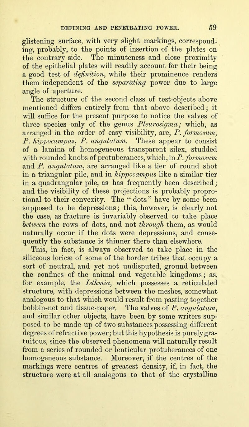 glistening surface, with very slight markings, correspond- ing, probably, to the points of insertion of the plates on the contrary side. The minuteness and close proximity of the epithelial plates will readily account for their being a good test of definition, while their prominence renders them independent of the separating power due to large angle of aperture. The structure of the second class of test-objects above mentioned differs entirely from that above described; it will suffice for the present purpose to notice the valves of three species only of the genus Pleurosigma; which, as arranged in the order of easy visibility, are, P. formosum, P. hippocampus, P. angulatum. These appear to consist of a lamina of homogeneous transparent silex, studded with rounded knobs of protuberances, which, in P. formosum and P. angulatum, are arranged like a tier of round shot in a triangular pile, and in hippocampus like a similar tier in a quadrangular pile, as has frequently been described; and the visibility of these projections is probably propro- tional to their convexity. The “ dots ” have by some been supposed to be depressions; this, however, is clearly not the case, as fracture is invariably observed to take place between the rows of dots, and not through them, as would naturally occur if the dots were depressions, and conse- quently the substance is thinner there than elsewhere. This, in fact, is always observed to take place in the siliceous loricse of some of the border tribes that occupy a sort of neutral, and yet not undisputed, ground between the confines of the animal and vegetable kingdoms; as, for example, the Isthmia, which possesses a reticulated structure, with depressions between the meshes, somewhat analogous to that which would result from pasting together bobbin-net and tissue-paper. The valves of P. angulatum, and similar other objects, have been by some writers sup- posed to be made up of two substances possessing different degrees of refractive power; but this hypothesis is purely gra- tuitous, since the observed phenomena will naturally result from a series of rounded or lenticular protuberances of one homogeneous substance. Moreover, if the centres of the markings were centres of greatest density, if, in fact, the structure were at all analogous to that of the crystalline