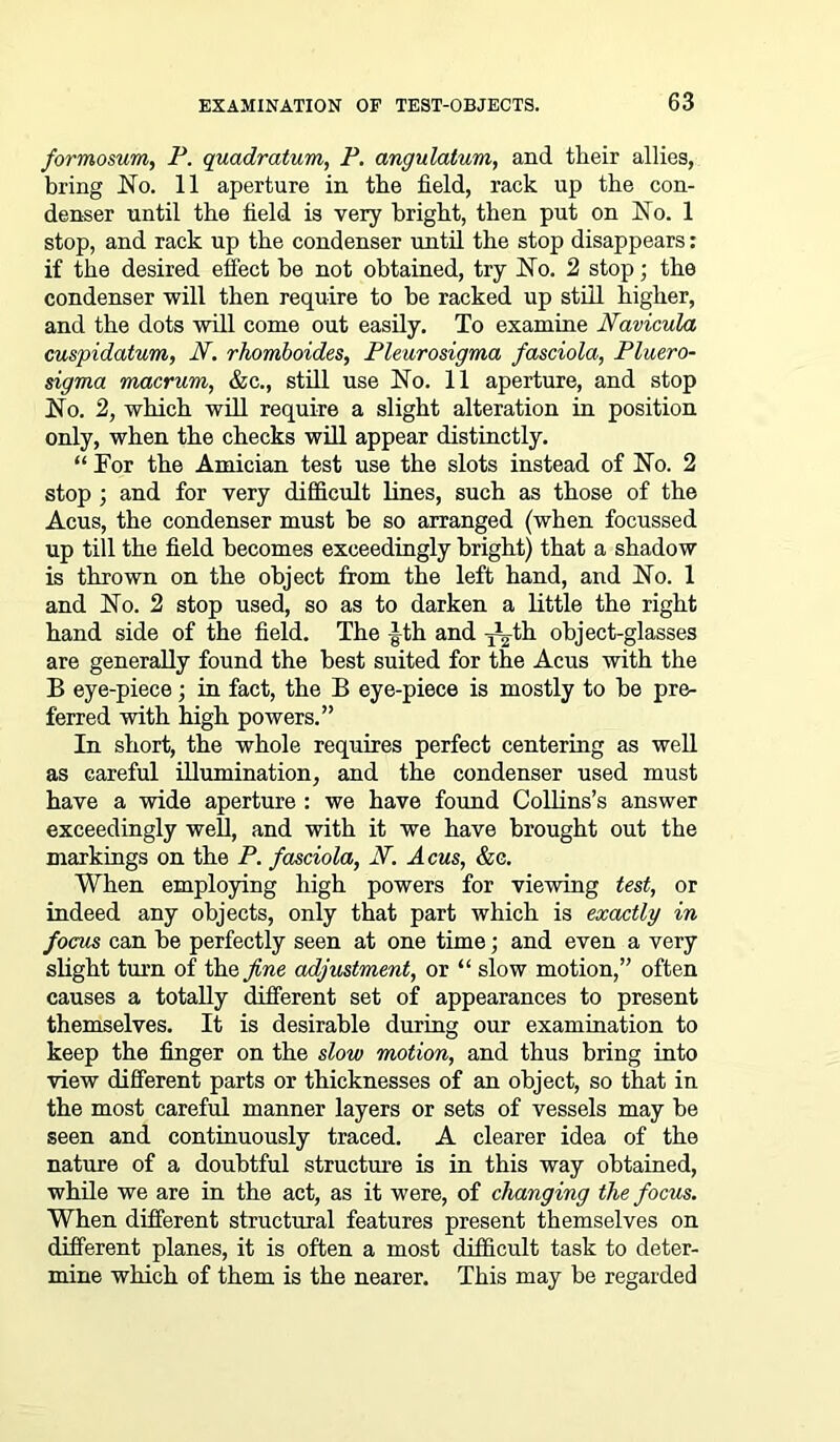 formosum, P. quadratum, P. angulatum, and their allies, bring JSTo. 11 aperture in the field, rack up the con- denser until the field is very bright, then put on dSTo. 1 stop, and rack up the condenser until the stop disappears: if the desired effect be not obtained, try No. 2 stop; the condenser will then require to be racked up still higher, and the dots will come out easily. To examine Navicula cuspidatum, JV. rhomboides, Pleurosigma fasciola, Pluero- sigma macrum, &c., still use No. 11 aperture, and stop No. 2, which will require a slight alteration in position only, when the checks will appear distinctly. “ For the Amician test use the slots instead of No. 2 stop ; and for very difficult lines, such as those of the Acus, the condenser must be so arranged (when focussed up till the field becomes exceedingly bright) that a shadow is thrown on the object from the left hand, and No. 1 and No. 2 stop used, so as to darken a little the right hand side of the field. The -Jth and l^-th object-glasses are generally found the best suited for the Acus with the B eye-piece; in fact, the B eye-piece is mostly to be pre- ferred with high powers.” In short, the whole requires perfect centering as well as careful illumination, and the condenser used must have a wide aperture : we have found Collins’s answer exceedingly well, and with it we have brought out the markings on the P. fasciola, N. Acus, &e. When employing high powers for viewing test, or indeed any objects, only that part which is exactly in focus can be perfectly seen at one time; and even a very slight turn of the fine adjustment, or “ slow motion,” often causes a totally different set of appearances to present themselves. It is desirable during our examination to keep the finger on the slow motion, and thus bring into view different parts or thicknesses of an object, so that in the most careful manner layers or sets of vessels may be seen and continuously traced. A clearer idea of the nature of a doubtful structure is in this way obtained, while we are in the act, as it were, of changing the focus. When different structural features present themselves on different planes, it is often a most difficult task to deter- mine which of them is the nearer. This may be regarded