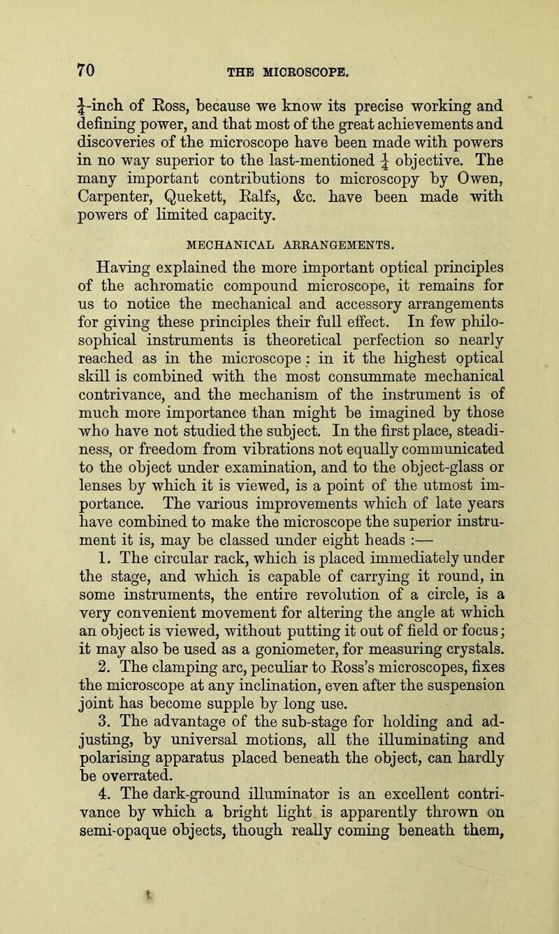 J-inch of Eoss, because we know its precise working and defining power, and that most of the great achievements and discoveries of the microscope have been made with powers in no way superior to the last-mentioned \ objective. The many important contributions to microscopy by Owen, Carpenter, Quekett, Balfs, &c. have been made with powers of limited capacity. MECHANICAL ARRANGEMENTS. Having explained the more important optical principles of the achromatic compound microscope, it remains for us to notice the mechanical and accessory arrangements for giving these principles their full effect. In few philo- sophical instruments is theoretical perfection so nearly reached as in the microscope : in it the highest optical skill is combined with the most consummate mechanical contrivance, and the mechanism of the instrument is of much more importance than might be imagined by those who have not studied the subject. In the first place, steadi- ness, or freedom from vibrations not equally communicated to the object under examination, and to the object-glass or lenses by which it is viewed, is a point of the utmost im- portance. The various improvements which of late years have combined to make the microscope the superior instru- ment it is, may be classed under eight heads :— 1. The circular rack, which is placed immediately under the stage, and which is capable of carrying it round, in some instruments, the entire revolution of a circle, is a very convenient movement for altering the angle at which an object is viewed, without putting it out of field or focus; it may also be used as a goniometer, for measuring crystals. 2. The clamping arc, peculiar to Eoss’s microscopes, fixes the microscope at any inclination, even after the suspension joint has become supple by long use. 3. The advantage of the sub-stage for holding and ad- justing, by universal motions, all the illuminating and polarising apparatus placed beneath the object, can hardly be overrated. 4. The dark-ground illuminator is an excellent contri- vance by which a bright light is apparently thrown on semi-opaque objects, though really coming beneath them.