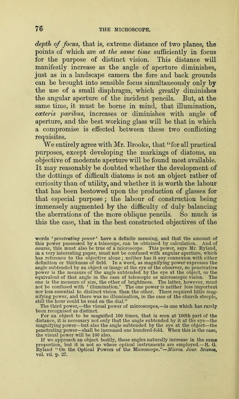 depth of focus, that is, extreme distance of two planes, the points of which are at the same time sufficiently in focus for the purpose of distinct vision. This distance will manifestly increase as the angle of aperture diminishes, just as in a landscape camera the fore and hack grounds can be brought into sensible focus simultaneously only by the use of a small diaphragm, which greatly diminishes the angular aperture of the incident pencils. But, at the same time, it must be borne in mind, that illumination, caeteris paribus, increases or diminishes with angle of aperture, and the best working glass will be that in which a compromise is effected between these two conflicting requisites. We entirely agree with Mr. Brooke, that “for all practical purposes, except developing the markings of diatoms, an objective of moderate aperture will be found most available. It may reasonably be doubted whether the development of the dottings of difficult diatoms is not an object rather of curiosity than of utility, and whether it is worth the labour that has been bestowed upon the production of glasses for that especial purpose; the labour of construction being immensely augmented by the difficulty of duly balancing the aberrations of the more oblique pencils. So much is this the case, that in the best constructed objectives of the words ‘penetrating power’ have a definite meaning, and that the amount of this power possessed by a telescope, can be obtained by calculation. And of course, this must also be true of a microscope. This power, says Mr. Ryland, in a very interesting paper, must not be confused with angular aperture, which has reference to the objective alone ; neither lias it any connexion with either definition or thickness of field. In a word, as magnifying power expresses the angle subtended by an object or image at the eye of the observer, so penetrative power is the measure of the angle subtended by the eye at the object, or the equivalent of that angle in the case of telescopic or microscopic vision. The one is the measure of size, the other of brightness. The latter, however, must not be confused with ‘ illumination.’ The one power is neither less important nor less essential to distinct vision than the other. There required little mag- nifying power, and there was no illumination, in the case of the church steeple, still the hour could be read on the dial.” The third power,—the visual power of microscopes,—is one which has rarely been recognised as distinct. For an object to be magnified 100 times, that is seen at 100th part of the distance, it is necessary not only that the angle subtended by it at the eye—the magnifying power—but also the angle subtended by the eye at the object—the penetrating power—shaU be increased one hundred-fold. When this is the case, the visual power will be 100 also. If we approach an object bodily, these angles naturally increase in the same proportion, but it is not so where optical instruments are employed.—R. G. Ryland “On the Optical Powers of the Microscope.”—Micros. Jour. Sctenoe, vol. vii. p. 27.