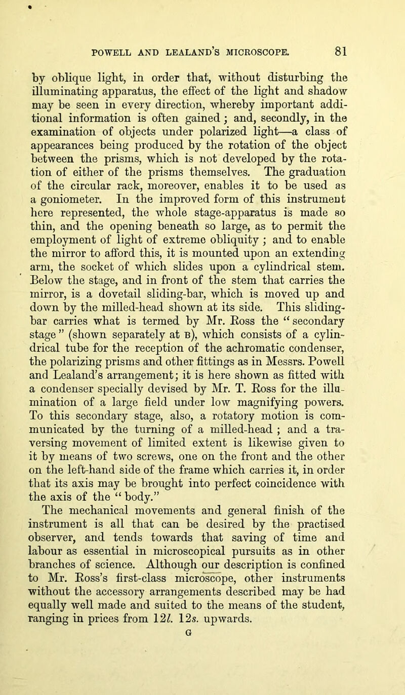 by oblique light, in order that, without disturbing the illuminating apparatus, the effect of the light and shadow may be seen in every direction, whereby important addi- tional information is often gained; and, secondly, in the examination of objects under polarized light—a class of appearances being produced by the rotation of the object between the prisms, which is not developed by the rota- tion of either of the prisms themselves. The graduation of the circular rack, moreover, enables it to be used as a goniometer. In the improved form of this instrument here represented, the whole stage-apparatus is made so thin, and the opening beneath so large, as to permit the employment of light of extreme obliquity ; and to enable the mirror to afford this, it is mounted upon an extending arm, the socket of which slides upon a cylindrical stem. Eelow the stage, and in front of the stem that carries the mirror, is a dovetail sliding-bar, which is moved up and down by the milled-head shown at its side. This sliding- bar carries what is termed by Mr. Ross the “ secondary stage ” (shown separately at b), which consists of a cylin- drical tube for the reception of the achromatic condenser, the polarizing prisms and other fittings as in Messrs. Powell and Lealand’s arrangement; it is here shown as fitted with a condenser specially devised by Mr. T. Ross for the illu- mination of a large field under low magnifying powers. To this secondary stage, also, a rotatory motion is com- municated by the turning of a milled-head ; and a tra- versing movement of limited extent is likewise given to it by means of two screws, one on the front and the other on the left-hand side of the frame which carries it, in order that its axis may be brought into perfect coincidence with the axis of the “ body.” The mechanical movements and general finish of the instrument is all that can be desired by the practised observer, and tends towards that saving of time and labour as essential in microscopical pursuits as in other branches of science. Although our description is confined to Mr. Ross’s first-class microscope, other instruments without the accessory arrangements described may be had equally well made and suited to the means of the student, ranging in prices from 121. 12s. upwards. G