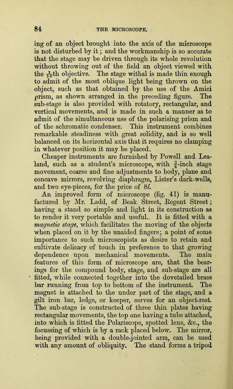 ing of an object brought into the axis of the microscope is not disturbed by it; and the workmanship is so accurate that the stage may be driven through its whole revolution without throwing out of the field an object viewed with the xg-th objective. The stage withal is made thin enough to admit of the most oblique light being thrown on the object, such as that obtained by the use of the Amici prism, as shown arranged in the preceding figure. The sub-stage is also provided with rotatory, rectangular, and vertical movements, and is made in such a manner as to admit of the simultaneous use of the polarising prism and of the achromatic condenser. This instrument combines remarkable steadiness with great solidity, and is so well balanced on its horizontal axis that it requires no clamping in whatever position it may be placed. Cheaper instruments are furnished by Powell and Lea- land, such as a student’s microscope, with |-inch stage movement, coarse and fine adjustments to body, plane and concave mirrors, revolving diaphragm, Lister’s dark-wells, and two eye-pieces, for the price of 8Z. An improved form of microscope (fig. 41) is manu- factured by Mr. Ladd, of Beak Street, Eegent Street; having a stand so simple and light in its construction as to render it very portable and useful.. It is fitted with a magnetic stage, which facilitates the moving of the objects when placed on it by the unaided fingers; a point of some importance to such microscopists as desire to retain and cultivate delicacy of touch in preference to that growing dependence upon mechanical movements. The main features of this form of microscope are, that the bear- ings for the compound body, stage, and sub-stage are all fitted, while connected together into the dovetailed brass bar running from top to bottom of the instrument. The magnet is attached to the under part of the stage, and a gilt iron bar, ledge, or keeper, serves for an object-rest. The sub-stage is constructed of three thin plates having rectangular movements, the top one having a tube attached, into which is fitted the Polariscope, spotted lens, &c., the focussing of which is by a rack placed below. The mirror, being provided with a double-jointed arm, can be used with any amount of obliquity. The stand forms a tripod