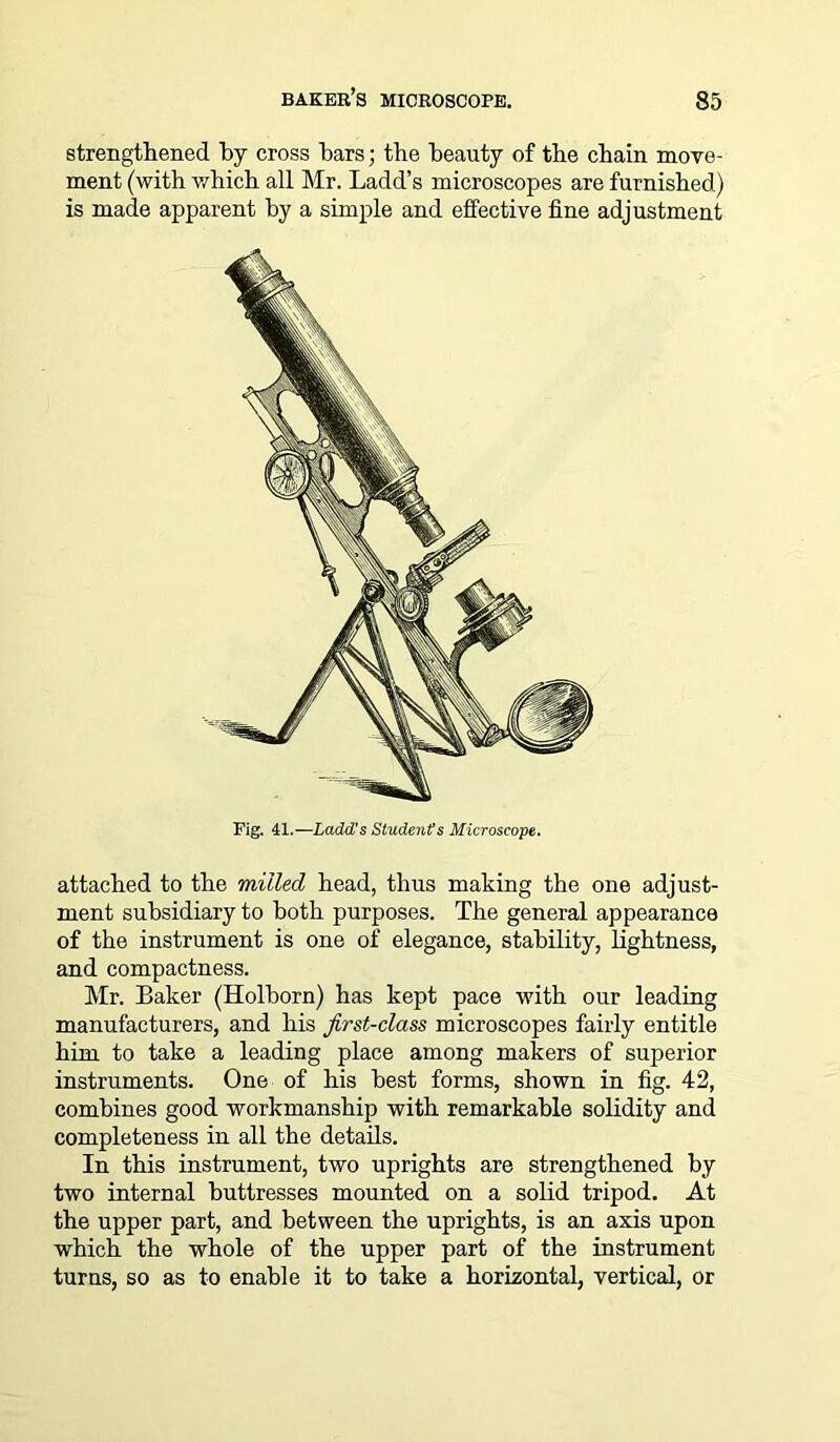 strengthened by cross bars; tbe beauty of tbe chain move- ment (with which all Mr. Ladd’s microscopes are furnished) is made apparent by a simple and effective fine adjustment Fig. 41.—Ladd's Students Microscope. attached to the milled head, thus making the one adjust- ment subsidiary to both purposes. The general appearance of the instrument is one of elegance, stability, lightness, and compactness. Mr. Baker (Holborn) has kept pace with our leading manufacturers, and his first-class microscopes fairly entitle him to take a leading place among makers of superior instruments. One of his best forms, shown in fig. 42, combines good workmanship with remarkable solidity and completeness in all the details. In this instrument, two uprights are strengthened by two internal buttresses mounted on a solid tripod. At the upper part, and between the uprights, is an axis upon which the whole of the upper part of the instrument turns, so as to enable it to take a horizontal, vertical, or