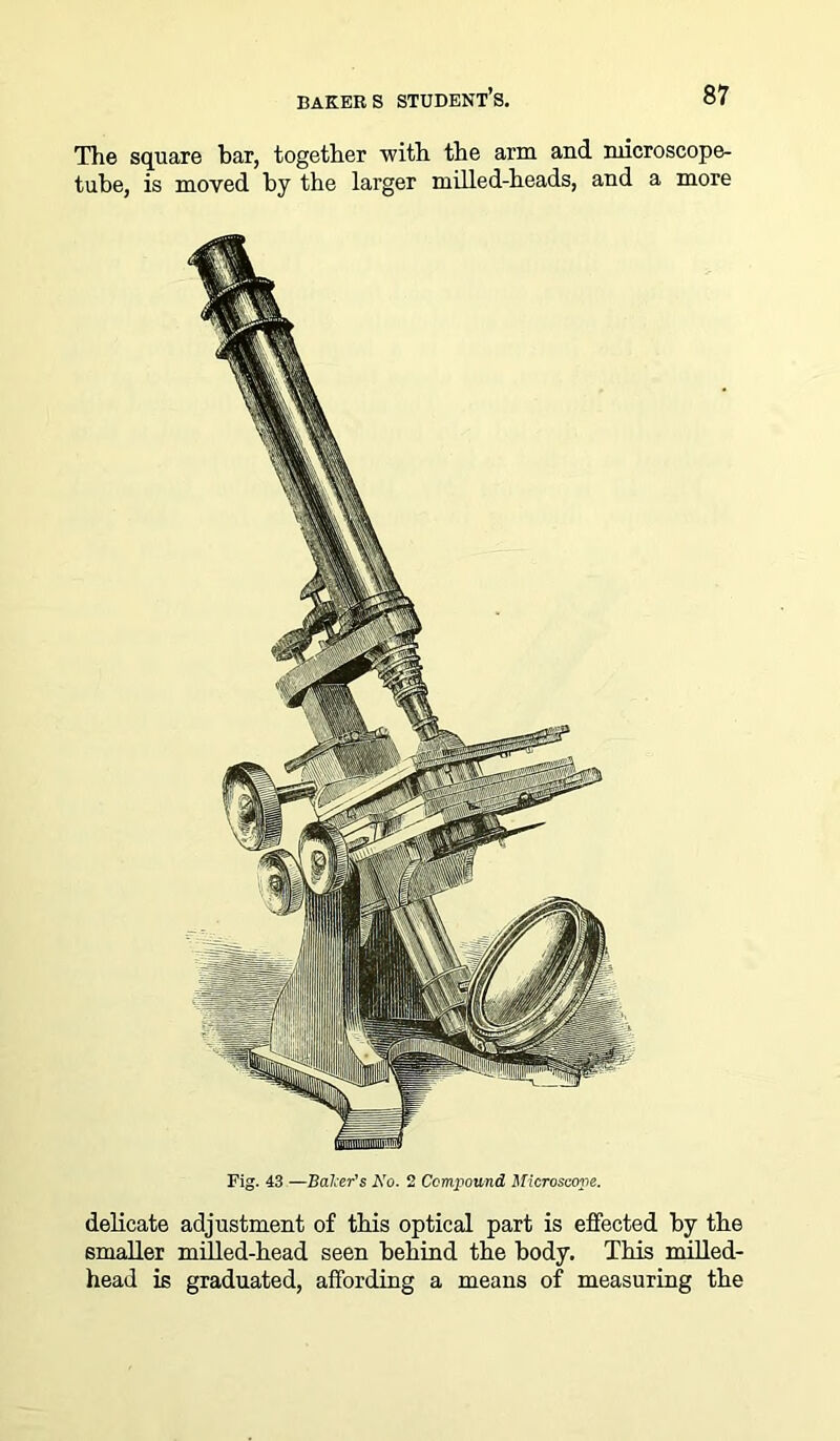 The square bar, together with the arm and microscope- tube, is moved by the larger milled-heads, and a more Fig. 43 —Baker's No. 2 Compound, Microscope. delicate adjustment of this optical part is effected by the smaller milled-head seen behind the body. This milled- head is graduated, affording a means of measuring the