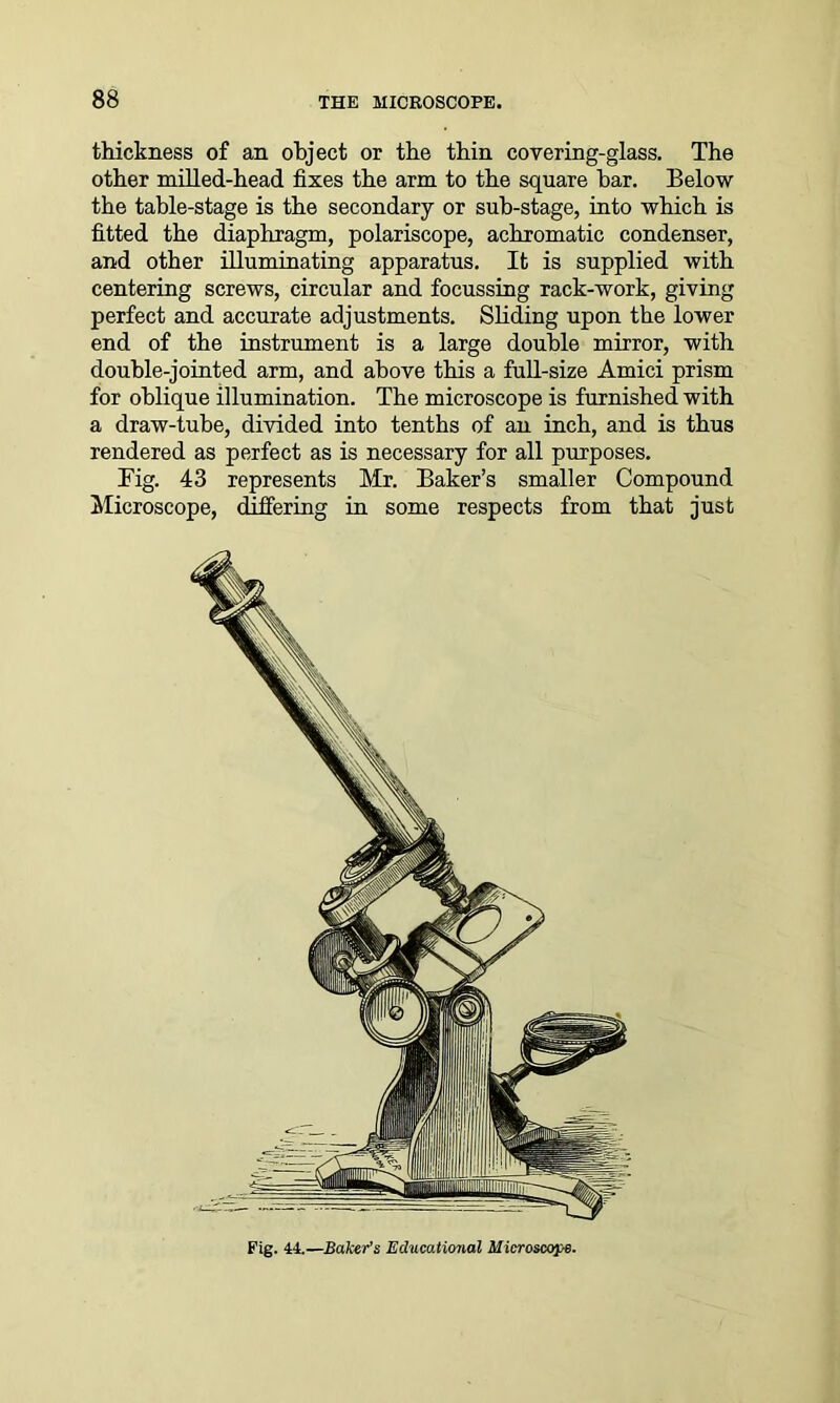 thickness of an object or the thin covering-glass. The other milled-head fixes the arm to the square bar. Below the table-stage is the secondary or sub-stage, into which is fitted the diaphragm, polariscope, achromatic condenser, and other illuminating apparatus. It is supplied with centering screws, circular and focussing rack-work, giving perfect and accurate adjustments. Sliding upon the lower end of the instrument is a large double mirror, with double-jointed arm, and above this a full-size Amici prism for oblique illumination. The microscope is furnished with a draw-tube, divided into tenths of an inch, and is thus rendered as perfect as is necessary for all purposes. Fig. 43 represents Mr. Baker’s smaller Compound Microscope, differing in some respects from that just Fig. 44.—Baker’s Educational Microscope.