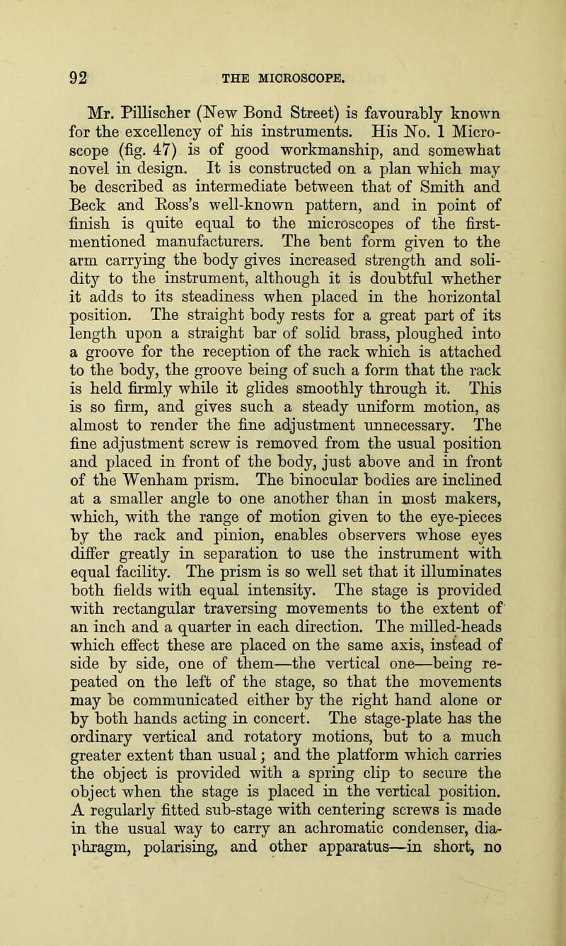 Mr. Pillischer (New Bond Street) is favourably known for the excellency of his instruments. His No. 1 Micro- scope (fig. 47) is of good workmanship, and somewhat novel in design. It is constructed on a plan which may he described as intermediate between that of Smith and Beck and Boss’s well-known pattern, and in point of finish is quite equal to the microscopes of the first- mentioned manufacturers. The bent form given to the arm carrying the body gives increased strength and soli- dity to the instrument, although it is doubtful whether it adds to its steadiness when placed in the horizontal position. The straight body rests for a great part of its length upon a straight bar of solid brass, ploughed into a groove for the reception of the rack which is attached to the body, the groove being of such a form that the rack is held firmly while it glides smoothly through it. This is so firm, and gives such a steady uniform motion, as almost to render the fine adjustment unnecessary. The fine adjustment screw is removed from the usual position and placed in front of the body, just above and in front of the Wenham prism. The binocular bodies are inclined at a smaller angle to one another than in most makers, which, with the range of motion given to the eye-pieces by the rack and pinion, enables observers whose eyes differ greatly in separation to use the instrument with equal facility. The prism is so well set that it illuminates both fields with equal intensity. The stage is provided with rectangular traversing movements to the extent of' an inch and a quarter in each direction. The milled-heads which effect these are placed on the same axis, instead of side by side, one of them—the vertical one—being re- peated on the left of the stage, so that the movements may be communicated either by the right hand alone or by both hands acting in concert. The stage-plate has the ordinary vertical and rotatory motions, but to a much greater extent than usual; and the platform which carries the object is provided with a spring clip to secure the object when the stage is placed in the vertical position. A regularly fitted sub-stage with centering screws is made in the usual way to carry an achromatic condenser, dia- phragm, polarising, and other apparatus—in short, no