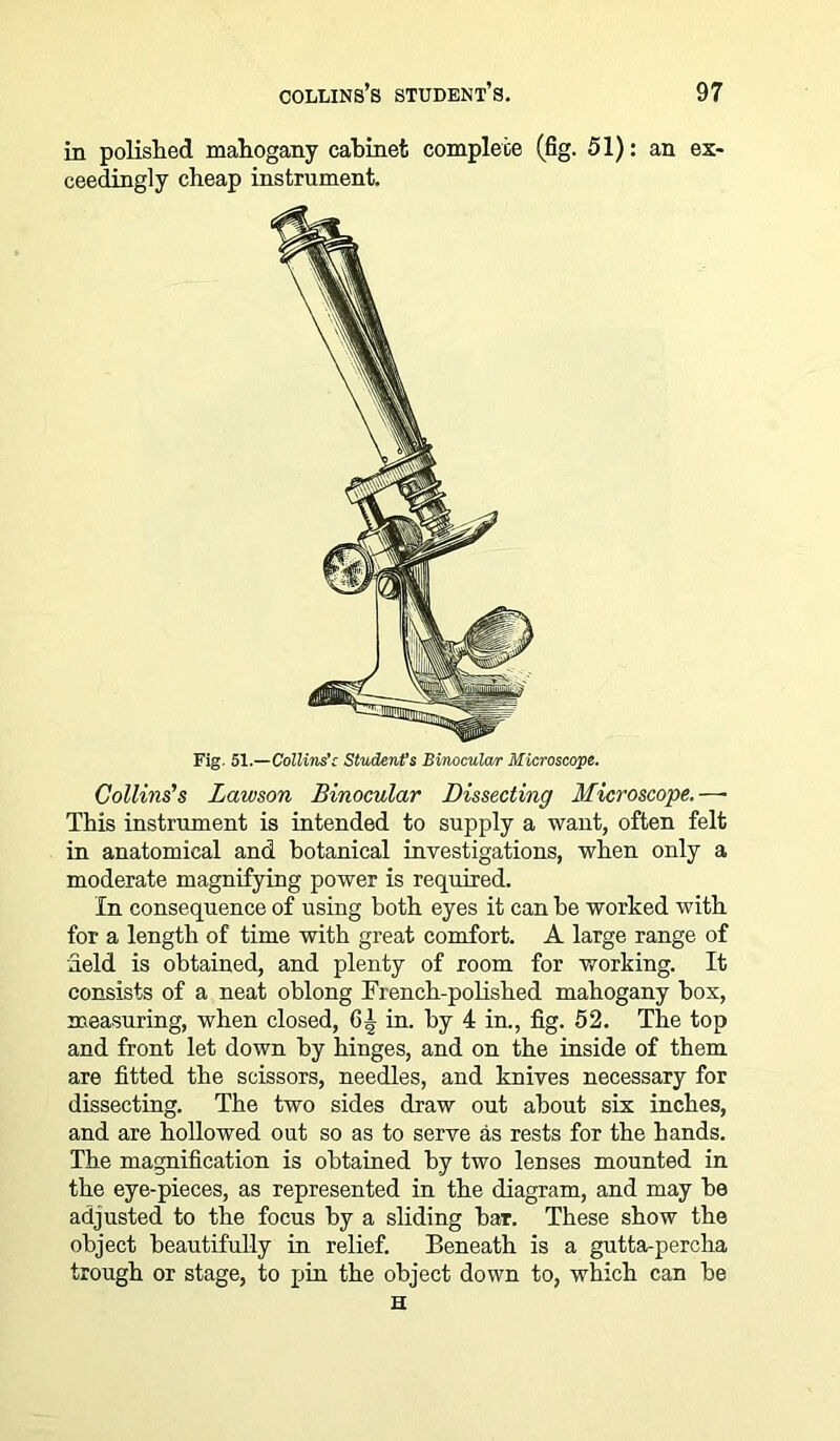in polished mahogany cabinet complete (fig. 51): an ex- ceedingly cheap instrument. Fig. 51 Collins’c Student’s Binocular Microscope. Collins's Lawson Binocular Dissecting Microscope.—• This instrument is intended to supply a want, often felt in anatomical and botanical investigations, when only a moderate magnifying power is required. In consequence of using both eyes it can he worked with for a length of time with great comfort. A large range of field is obtained, and plenty of room for working. It consists of a neat oblong French-polished mahogany box, measuring, when closed, in. by 4 in., fig. 52. The top and front let down by hinges, and on the inside of them are fitted the scissors, needles, and knives necessary for dissecting. The two sides draw out about six inches, and are hollowed out so as to serve as rests for the hands. The magnification is obtained by two lenses mounted in the eye-pieces, as represented in the diagram, and may he adjusted to the focus by a sliding bar. These show the object beautifully in relief. Beneath is a gutta-percha trough or stage, to pin the object down to, which can he H