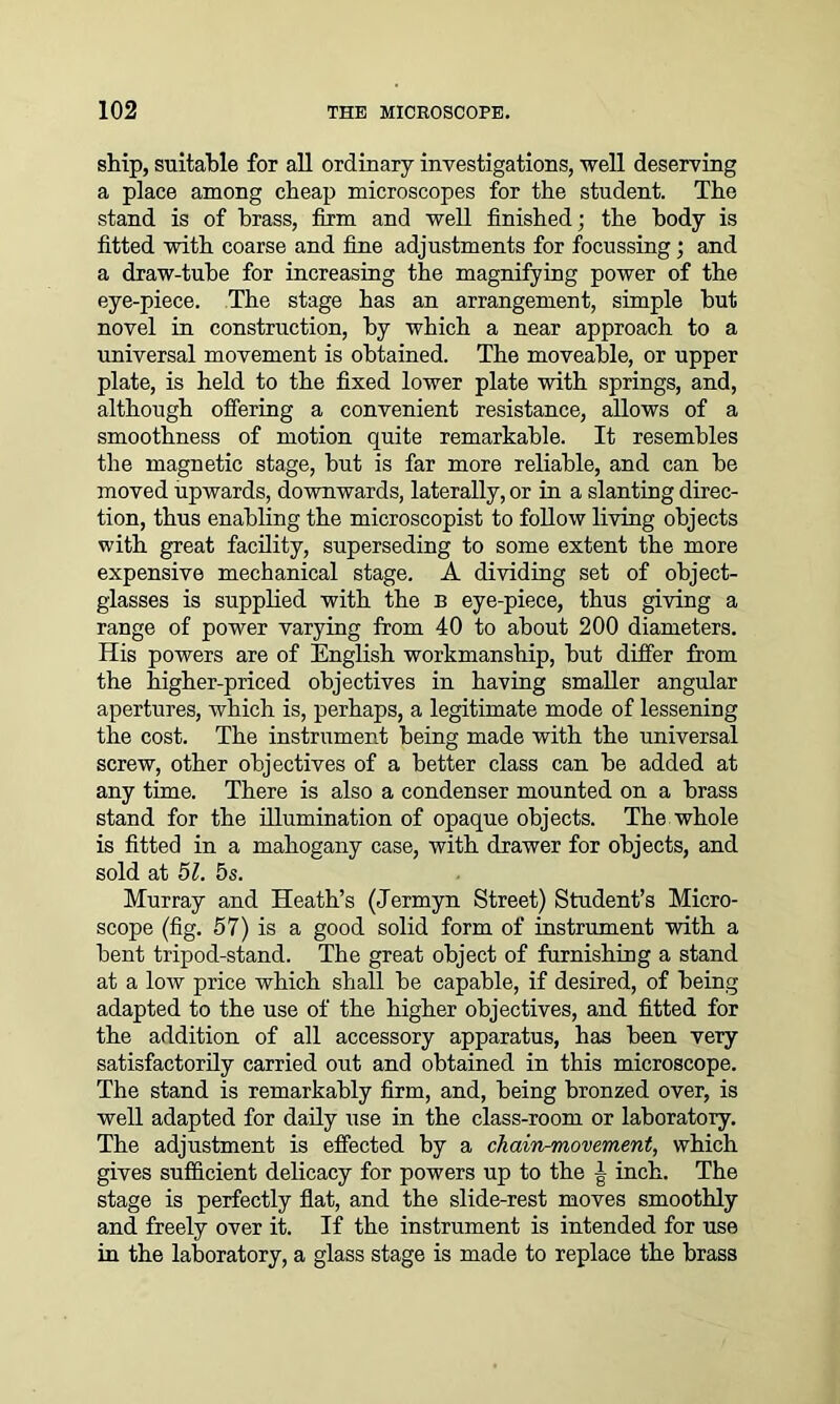 ship, suitable for all ordinary investigations, well deserving a place among cheap microscopes for the student. The stand is of brass, firm and well finished; the body is fitted with coarse and fine adjustments for focussing; and a draw-tube for increasing the magnifying power of the eye-piece. The stage has an arrangement, simple hut novel in construction, by which a near approach to a universal movement is obtained. The moveable, or upper plate, is held to the fixed lower plate with springs, and, although offering a convenient resistance, allows of a smoothness of motion quite remarkable. It resembles the magnetic stage, hut is far more reliable, and can he moved upwards, downwards, laterally, or in a slanting direc- tion, thus enabling the microscopist to follow living objects with great facility, superseding to some extent the more expensive mechanical stage. A dividing set of object- glasses is supplied with the B eye-piece, thus giving a range of power varying from 40 to about 200 diameters. His powers are of English workmanship, hut differ from the higher-priced objectives in having smaller angular apertures, which is, perhaps, a legitimate mode of lessening the cost. The instrument being made with the universal screw, other objectives of a better class can be added at any time. There is also a condenser mounted on a brass stand for the illumination of opaque objects. The whole is fitted in a mahogany case, with drawer for objects, and sold at 51. 5s. Murray and Heath’s (Jermyn Street) Student’s Micro- scope (fig. 57) is a good solid form of instrument with a bent tripod-stand. The great object of furnishing a stand at a low price which shall be capable, if desired, of being adapted to the use of the higher objectives, and fitted for the addition of all accessory apparatus, has been very satisfactorily carried out and obtained in this microscope. The stand is remarkably firm, and, being bronzed over, is well adapted for daily use in the class-room or laboratory. The adjustment is effected by a chain-movement, which gives sufficient delicacy for powers up to the ^ inch. The stage is perfectly flat, and the slide-rest moves smoothly and freely over it. If the instrument is intended for use in the laboratory, a glass stage is made to replace the brass
