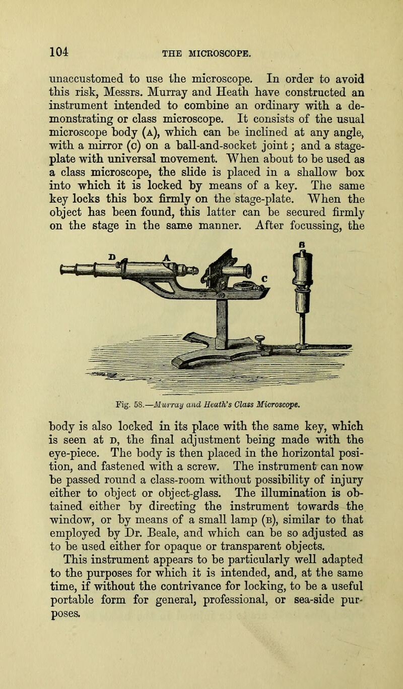 unaccustomed to use the microscope. In order to avoid this risk, Messrs. Murray and Heath have constructed an instrument intended to combine an ordinary with a de- monstrating or class microscope. It consists of the usual microscope body (a), which can be inclined at any angle, with a mirror (c) on a ball-and-socket joint; and a stage- plate with universal movement. When about to be used as a class microscope, the slide is placed in a shallow box into which it is locked by means of a key. The same key locks this box firmly on the stage-plate. When the object has been found, this latter can be secured firmly on the stage in the same manner. After focussing, the B Fig. 5S.—Murray and Heath's Class Microscope. body is also locked in its place with the same key, which is seen at D, the final adjustment being made with the eye-piece. The body is then placed in the horizontal posi- tion, and fastened with a screw. The instrument can now be passed round a class-room without possibility of injury either to object or object-glass. The illumination is ob- tained either by directing the instrument towards the window, or by means of a small lamp (b), similar to that employed by Dr. Beale, and which can be so adjusted as to be used either for opaque or transparent objects. This instrument appears to be particularly well adapted to the purposes for which it is intended, and, at the same time, if without the contrivance for locking, to be a useful portable form for general, professional, or sea-side pur- poses.