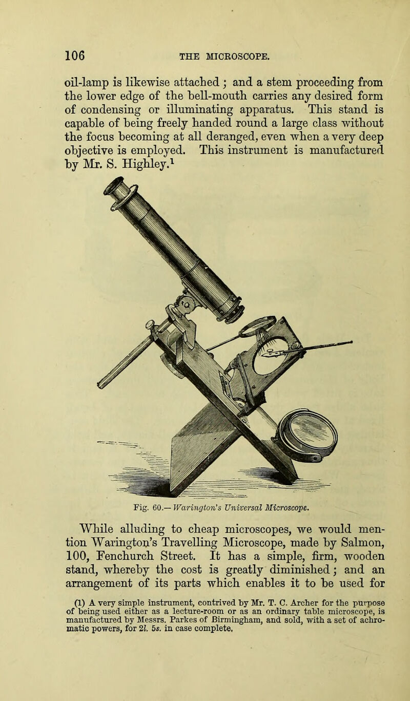 oil-lamp is likewise attached ; and a stem proceeding from the lower edge of the hell-mouth carries any desired form of condensing or illuminating apparatus. This stand is capable of being freely handed round a large class without the focus becoming at all deranged, even when a very deep objective is employed. This instrument is manufactured by Mr. S. Highley.1 Fig. 60.— Warington's Universal Microscope. While alluding to cheap microscopes, we would men- tion Warington’s Travelling Microscope, made hy Salmon, 100, Fen church Street. It has a simple, firm, wooden stand, whereby the cost is greatly diminished; and an arrangement of its parts which enables it to be used for (1) A very simple instrument, contrived by Mr. T. C. Archer for the purpose of being used either as a lecture-room or as an ordinary table microscope, is manufactured by Messrs. Parlces of Birmingham, and sold, with a set of achro- matic powers, for 21. 5$. in case complete.