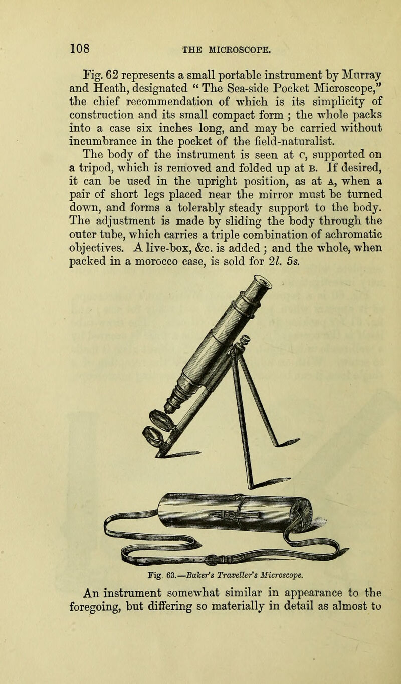 Fig. 62 represents a small portable instrument by Murray and Heath, designated “ The Sea-side Pocket Microscope,” the chief recommendation of which is its simplicity of construction and its small compact form ; the whole packs into a case six inches long, and may be carried without incumbrance in the pocket of the field-naturalist. The body of the instrument is seen at c, supported on a tripod, which is removed and folded up at B. If desired, it can be used in the upright position, as at a, when a pair of short legs placed near the mirror must be turned down, and forms a tolerably steady support to the body. The adjustment is made by sliding the body through the outer tube, which carries a triple combination of acbromatic objectives. A live-box, &c. is added ; and the whole, when packed in a morocco case, is sold for 21. 5s. Fig 63.—Bakers Traveller’s Microscope. An instrument somewhat similar in appearance to the foregoing, but differing so materially in detail as almost to