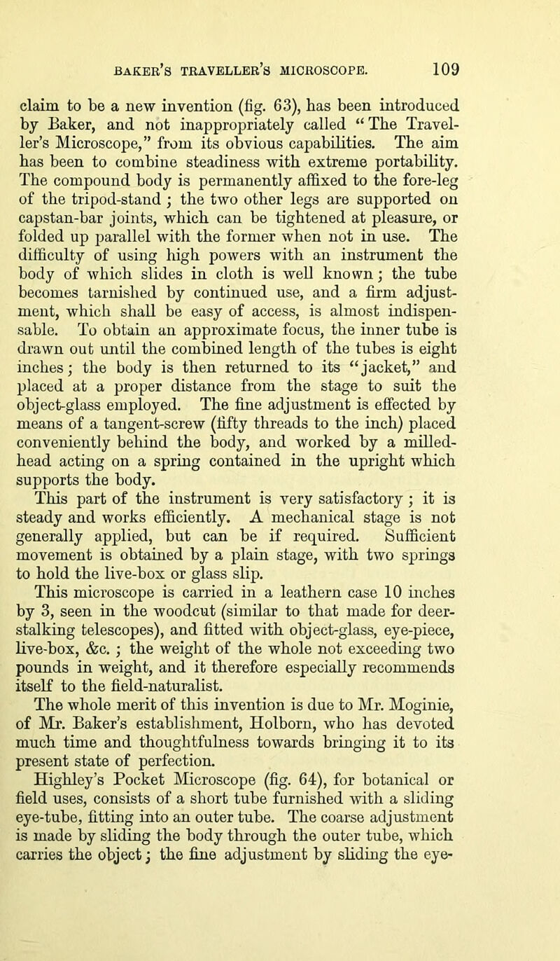 claim to be a new invention (fig. 63), has been introduced by Baker, and not inappropriately called “ The Travel- ler’s Microscope,” from its obvious capabilities. The aim has been to combine steadiness with extreme portability. The compound body is permanently affixed to the fore-leg of the tripod-stand ; the two other legs are supported on capstan-bar joints, which can be tightened at pleasure, or folded up parallel with the former when not in use. The difficulty of using high powers with an instrument the body of which slides in cloth is well known; the tube becomes tarnished by continued use, and a firm adjust- ment, which shall be easy of access, is almost indispen- sable. To obtain an approximate focus, the inner tube is drawn out until the combined length of the tubes is eight inches; the body is then returned to its “jacket,” and placed at a proper distance from the stage to suit the object-glass employed. The fine adjustment is effected by means of a tangent-screw (fifty threads to the inch) placed conveniently behind the body, and worked by a milled- head acting on a spring contained in the upright which supports the body. This part of the instrument is very satisfactory ; it is steady and works efficiently. A mechanical stage is not generally applied, but can be if required. Sufficient movement is obtained by a plain stage, with two springs to hold the live-box or glass slip. This microscope is carried in a leathern case 10 inches by 3, seen in the woodcut (similar to that made for deer- stalking telescopes), and fitted with object-glass, eye-piece, live-box, &c. ; the weight of the whole not exceeding two pounds in weight, and it therefore especially recommends itself to the field-naturalist. The whole merit of this invention is due to Mr. Moginie, of Mr. Baker’s establishment, Holborn, who has devoted much time and thoughtfulness towards bringing it to its present state of perfection. Highley’s Pocket Microscope (fig. 64), for botanical or field uses, consists of a short tube furnished with a sliding eye-tube, fitting into an outer tube. The coarse adjustment is made by sliding the body through the outer tube, which carries the object; the fine adjustment by sliding the eye-